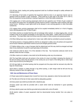 (10) All lines, block, loading and yarding equipment shall be of sufficient strength to safely withstand all
imposed strains.
(11) Servicing of fuel tanks of gasoline fed equipment shall be done in an approved manner and no
gasoline shall be handled in open containers. There shall be no open light or fire within 30 m (100 ft.)
from the equipment during refueling or loading of gasoline or other flammable substances.
(12) Logging cars or trains carrying passengers shall not carry gasoline over 19 liters (5 gal.) outside of
the regular fuel supply tank The allowable quantity shall be carried in especially made container with tight
screw covers. Smoking or open lights shall not be allowed in cars carrying gasoline or other flammable
substances.
(13) Logging trains carrying passengers shall not be coupled immediately behind or in front of logging
trains carrying gasoline over 19 liters (5 gal.).
(14) Fellers shall be so located that they will not endanger other workers. In steep logging sites, one set
of fellers shall not be located immediately on the slope from other fellers. Fellers shall not be allowed to
work alone. The head feller shall at all times know the location of other workers and passing persons.
(15) When felling trees near a railroad trail or motor road, traffic shall be controlled to prevent accidents.
(16) Spring boards or chopping platforms shall be so designed to safely carry all workers and equipment
and all wood materials used therein shall be sound and straight grained lumber.
(17) Before felling a tree, a way of escape shall be determined and this way shall be arranged and kept
clear of any obstruction to permit a quick get-away of all workers.
(18) Undercuts shall be about 113 of the diameter of the tree. Two horizontal undercuts shall not be
allowed unless the tree is sniped.
(19) After a back-cut is started, a tree shall not be left standing under any circumstances.
(20) The head feller shall warn all workers in the vicinity of a tree to be felled, indicating the direction of
the fall and taking notice that all persons in the vicinity are out of reach of the falling tree or other trees
which may be struck by the falling tree.
(21) All logs liable to roll while bucking shall be propped and the props shall be removed only after the
logs are moved away.
(22) If there is danger in cutting through a log while bucking, a safe margin shall be left and the log
distinctly marked to warn the rigging man.
1424: Use and Maintenance of Power Saws:
(1) Power saws shall be stopped when moved from tree to tree, adjusted or when the tree starts to fall
(2) The idler end of the bar of chain saws shall be adequately guarded.
(3) Every power saw shall be provided with a deadman grip.
(4) Every power saw shall be provided with a clutch which shall be maintained in good operating
condition.
(5) Every electric power saw shall be grounded aid provided with a shut off switch.
(6) All electric cables of power equipment shall be disconnected during transfer from one place to
another.
142
 