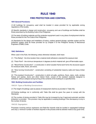 RULE 1940
FIRE PROTECTION AND CONTROL
1941:General Provisions:
(1) All buildings for occupancy used shall be located in areas provided for by applicable zoning
regulations of the locality.
(2) Specific standards in design and construction, occupancy and use of buildings and facilities shall be
those prescribed by the Building Code of the Philippines.
(3) Fire tests of building materials and fire protection equipment used in any place of employment shall be
those provided for the Fire Code of the Philippines.
(4) Standards for the design and installation of Indoor, outdoor general storage, sprinkler system and fire
protection system shall be those provided for by Chapter 9 of the Philippine Society of Mechanical
Engineers (PSME) Code.
1942: Definitions:
When used in this Rule, the following unless otherwise indicated, shall mean:
(1) "Fire-Rating" - the time duration that a material shall withstand a standard fire exposure test.
(2) "Flash Point" - the minimum temperature in degrees at which material will. give off flammable vapor.
(3) "Wood-frame Construction" - a construction in which wooden frame-work forms the structural support
for enclosure walls, floors, and doors.
(4) "Slow burning Construction" - construction consisting of substantial masonry walls and heavy timber
interior.
(5) "Fire-resistant Construction" - construction in which all walls, partitions, floors, stairs, roofs, window
frames and sashes, doors and other interior finish, consist of fire resistant materials designed to
withstand, without collapse during burning of the contents of the building for a specified time.
1943: Building Construction and Facilities:
1943.01: Types of Building Constructions:
(1) The height of buildings used as places of employment shall be as provided in Table 45a.
(2) Existing buildings not in conformity with Table 45a shall be given five years to comply with the
Standards.
(3) The number of stories provided in Table 45a may be increased by two if approved automatic sprinkler
protection is provided. This provision may be applicable to existing buildings if the discrepancy is only in
the number of stories.
1943.02: Segregation:
Processes involving serious explosions and flash-fire hazards shall be located in segregated buildings
and only a. minimum number of workers required in the process shall be allowed inside at any given time.
148
 