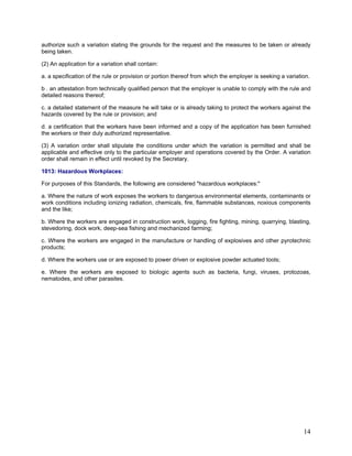 authorize such a variation stating the grounds for the request and the measures to be taken or already
being taken.
(2) An application for a variation shall contain:
a. a specification of the rule or provision or portion thereof from which the employer is seeking a variation.
b . an attestation from technically qualified person that the employer is unable to comply with the rule and
detailed reasons thereof;
c. a detailed statement of the measure he will take or is already taking to protect the workers against the
hazards covered by the rule or provision; and
d. a certification that the workers have been informed and a copy of the application has been furnished
the workers or their duly authorized representative.
(3) A variation order shall stipulate the conditions under which the variation is permitted and shall be
applicable and effective only to the particular employer and operations covered by the Order. A variation
order shall remain in effect until revoked by the Secretary.
1013: Hazardous Workplaces:
For purposes of this Standards, the following are considered "hazardous workplaces:"
a. Where the nature of work exposes the workers to dangerous environmental elements, contaminants or
work conditions including ionizing radiation, chemicals, fire, flammable substances, noxious components
and the like;
b. Where the workers are engaged in construction work, logging, fire fighting, mining, quarrying, blasting,
stevedoring, dock work, deep-sea fishing and mechanized farming;
c. Where the workers are engaged in the manufacture or handling of explosives and other pyrotechnic
products;
d. Where the workers use or are exposed to power driven or explosive powder actuated tools;
e. Where the workers are exposed to biologic agents such as bacteria, fungi, viruses, protozoas,
nematodes, and other parasites.
14
 