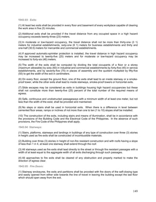 1943.03: Exits:
(1) At least two exits shall be provided in every floor and basement of every workplace capable of clearing
the work area in five (5) minutes.
(2) Additional exits shall be provided if the travel distance from any occupied space in a high hazard
occupancy exceeds twenty-three (23) meters.
(3) In moderate or low-hazard occupancy, the travel distance shall not be more than thirty-one (3 1)
meters for industrial establishments, sixty-one (6 1) meters for business establishments and thirty and
one-half (30.5) meters for mercantile and commercial establishments.
(4) If approved automatic-sprinkler protection is installed, the travel distance in high hazard occupancy
may be increased to twenty-five (25) meters and for moderate or low-hazard occupancy may be
increased to forty-six (46) meters.
(5) The width of the exits shall be computed by dividing the total occupants of a floor or a storey
(maximum allowable) by sixty (60) in industrial and commercial establishments by forty-five (45) in service
establishments, and by seventy-five (75) in places of assembly and the quotient multiplied by fifty-five
(55) to get the width of the exit in centimeters.
(6) On every floor, except the ground floor, one of the exits shall lead to an inside stairway or a smoke-
proof tower, while the other exits shall lead to inside stairways, smoke-proof towers or horizontal exits.
(7) Slide escapes may be considered as exits in buildings housing high hazard occupancies but these
shall not constitute more than twenty-five (25) percent of the total number of the required means of
egress.
(8) Safe, continuous and unobstructed passageways with a minimum width of at least one meter, but not
less than the width of the exist, shall be provided and maintained.
(9) No steps or stairs shall be used in horizontal exits. When there is a difference in level between
cemented floor areas, ramps or inclines of not more than one to ten (1 to 10) slopes shall be installed.
(10) The construction of the exits, including stairs and means of illumination, shall be in accordance with
the provisions of the Building Code and the Electrical Code of the Philippines. In the absence of such
provisions, the Fire Code of the Philippines shall apply.
1943.04: Stairways:
(1) Stairs, platforms, stairways and landings in buildings of any type of construction over three (3) stories
in height used as fire exits shall be constructed of incombustible materials.
(2) Building over three (3) stories in height of non-fire resistant construction and with roofs having a slope
of less than 1 in 4, at least one stairway shall extend through the roof.
(3) All stairways used as fire exits shall lead directly to the street or through fire resistant passages with a
width of at least equal to the aggregate width of all exits discharging through such passages.
(4) All approaches to fire exits shall be cleared of any obstruction and properly marked to make the
direction of egress clear.
1943.05: Fire Doors:
(1) Stairway enclosures, fire exits and partitions shall be provided with fire doors of the self-closing type
and easily opened from either side towards the line of travel in leaving the building except the last floor
which should open away from the exit.
149
 