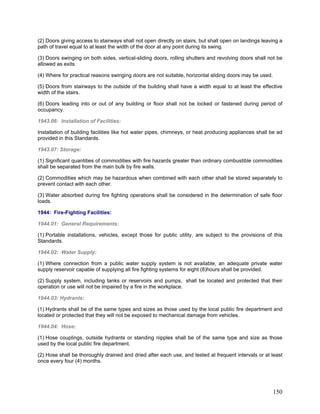 (2) Doors giving access to stairways shall not open directly on stairs, but shall open on landings leaving a
path of travel equal to at least the width of the door at any point during its swing.
(3) Doors swinging on both sides, vertical-sliding doors, rolling shutters and revolving doors shall not be
allowed as exits.
(4) Where for practical reasons swinging doors are not suitable, horizontal sliding doors may be used.
(5) Doors from stairways to the outside of the building shall have a width equal to at least the effective
width of the stairs.
(6) Doors leading into or out of any building or floor shall not be locked or fastened during period of
occupancy.
1943.06: Installation of Facilities:
Installation of building facilities like hot water pipes, chimneys, or heat producing appliances shall be ad
provided in this Standards.
1943.07: Storage:
(1) Significant quantities of commodities with fire hazards greater than ordinary combustible commodities
shall be separated from the main bulk by fire walls.
(2) Commodities which may be hazardous when combined with each other shall be stored separately to
prevent contact with each other.
(3) Water absorbed during fire fighting operations shall be considered in the determination of safe floor
loads.
1944: Fire-Fighting Facilities:
1944.01: General Requirements:
(1) Portable installations, vehicles, except those for public utility, are subject to the provisions of this
Standards.
1944.02: Water Supply:
(1) Where connection from a public water supply system is not available, an adequate private water
supply reservoir capable of supplying all fire fighting systems for eight (8)hours shall be provided.
(2) Supply system, including tanks or reservoirs and pumps, shall be located and protected that their
operation or use will not be impaired by a fire in the workplace.
1944.03: Hydrants:
(1) Hydrants shall be of the same types and sizes as those used by the local public fire department and
located or protected that they will not be exposed to mechanical damage from vehicles.
1944.04: Hose:
(1) Hose couplings, outside hydrants or standing nipples shall be of the same type and size as those
used by the local public fire department.
(2) Hose shall be thoroughly drained and dried after each use, and tested at frequent intervals or at least
once every four (4) months.
150
 
