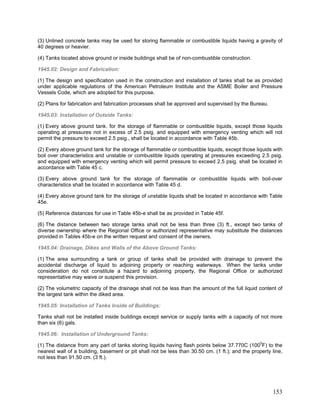 (3) Unlined concrete tanks may be used for storing flammable or combustible liquids having a gravity of
40 degrees or heavier.
(4) Tanks located above ground or inside buildings shall be of non-combustible construction.
1945.02: Design and Fabrication:
(1) The design and specification used in the construction and installation of tanks shall be as provided
under applicable regulations of the American Petroleum Institute and the ASME Boiler and Pressure
Vessels Code, which are adopted for this purpose.
(2) Plans for fabrication and fabrication processes shall be approved and supervised by the Bureau.
1945.03: Installation of Outside Tanks:
(1) Every above ground tank. for the storage of flammable or combustible liquids, except those liquids
operating at pressures not in excess of 2.5 psig. and equipped with emergency venting which will not
permit the pressure to exceed 2.5 psig., shall be located in accordance with Table 45b.
(2) Every above ground tank for the storage of flammable or combustible liquids, except those liquids with
boil over characteristics and unstable or combustible liquids operating at pressures exceeding 2.5 psig.
and equipped with emergency venting which will permit pressure to exceed 2.5 psig. shall be located in
accordance with Table 45 c.
(3) Every above ground tank for the storage of flammable or combustible liquids with boil-over
characteristics shall be located in accordance with Table 45 d.
(4) Every above ground tank for the storage of unstable liquids shall be located in accordance with Table
45e.
(5) Reference distances for use in Table 45b-e shall be as provided in Table 45f.
(6) The distance between two storage tanks shall not be less than three (3) ft., except two tanks of
diverse ownership where the Regional Office or authorized representative may substitute the distances
provided in Tables 45b-e on the written request and consent of the owners.
1945.04: Drainage, Dikes and Walls of the Above Ground Tanks:
(1) The area surrounding a tank or group of tanks shall be provided with drainage to prevent the
accidental discharge of liquid to adjoining property or reaching waterways. When the tanks under
consideration do not constitute a hazard to adjoining property, the Regional Office or authorized
representative may waive or suspend this provision.
(2) The volumetric capacity of the drainage shall not be less than the amount of the full liquid content of
the largest tank within the diked area.
1945.05: Installation of Tanks Inside of Buildings:
Tanks shall not be installed inside buildings except service or supply tanks with a capacity of not more
than six (6) gals.
1945.06: Installation of Underground Tanks:
(1) The distance from any part of tanks storing liquids having flash points below 37.770C (1000
F) to the
nearest wall of a building, basement or pit shall not be less than 30.50 cm. (1 ft.); and the property line,
not less than 91.50 cm. (3 ft.).
153
 