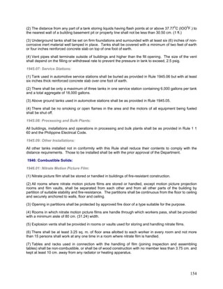 (2) The distance from any part of a tank storing liquids having flash points at or above 37.770
C (IOO0
F.) to
the nearest wall of a building basement pit or property line shall not be less than 30.50 cm. (1 ft.)
(3) Underground tanks shall be set on firm foundations and surrounded with at least six (6) inches of non-
corrosive inert material well tamped in place. Tanks shall be covered with a minimum of two feet of earth
or four inches reinforced concrete slab on top of one foot of earth.
(4) Vent pipes shall terminate outside of buildings and higher than the fill opening. The size of the vent
shall depend on the filling or withdrawal rate to prevent the pressure in tank to exceed, 2.5 psig.
1945.07: Service Stations:
(1) Tank used in automotive service stations shall be buried as provided in Rule 1945.06 but with at least
six inches thick reinforced concrete slab over one foot of earth.
(2) There shall be only a maximum of three tanks in one service station containing 6,000 gallons per tank
and a total aggregate of 18,000 gallons.
(3) Above ground tanks used in automotive stations shall be as provided in Rule 1945.05.
(4) There shall be no smoking or open flames in the area and the motors of all equipment being fueled
shall be shut off.
1945.08: Processing and Bulk Plants:
All buildings, installations and operations in processing and bulk plants shall be as provided in Rule 1 1
60 and the Philippine Electrical Code.
1945.09: Other Installations:
All other tanks installed not in conformity with this Rule shall reduce their contents to comply with the
distance requirements. Those to be installed shall be with the prior approval of the Department.
1946: Combustible Solids:
1946.01: Nitrate Motion Picture Film:
(1) Nitrate picture film shall be stored or handled in buildings of fire-resistant construction.
(2) All rooms where nitrate motion picture films are stored or handled, except motion picture projection
rooms and film vaults, shall be separated from each other and from all other parts of the building by
partition of suitable stability and fire-resistance. The partitions shall be continuous from the floor to ceiling
and securely anchored to walls, floor and ceiling.
(3) Opening in partitions shall be protected by approved fire door of a type suitable for the purpose.
(4) Rooms in which nitrate motion picture films are handle through which workers pass, shall be provided
with a minimum aisle of 80 cm. (31.24) width.
(5) Explosion vents shall be provided in rooms or vaults used for storing and handling nitrate films.
(6) There shall be at least 3.25 sq. m. of floor area allotted to each worker in every room and not more
than 15 persons shall work at any one time in a room where nitrate film is handled.
(7) Tables and racks used in connection with the handling of film (joining inspection and assembling
tables) shall be non-combustible, or shall be of wood construction with no member less than 3.75 cm. and
kept at least 10 cm. away from any radiator or heating apparatus.
154
 