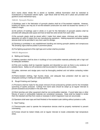 (8) In rooms where nitrate film is stored or handled, artificial illumination shall be restricted to
incandescent or fluorescent electric lights. Light fixture shall be firmly set in place and provided with
guards to avoid mechanical injury.
1946.02: Pyroxylin Plastics:
(1) Buildings used in the fabrication of pyroxylin plastics shall be of fire-resistant materials. However,
budding for factory use may be of non-fire-resistant construction but shall not exceed four stories or 17
meters in height.
(2) All portions of buildings used in whole or in part for the fabrication of pyroxylin plastics shall be
provided with adequate aisle space and have at least two exits remote from each other.
(3) No pyroxylin plastic shall be stored within I meter from steam pipes, chimneys and other heating
apparatus nor within 6 meters from any manufacturing operations. Heating equipment containing ignition
sources shall not be permitted in any room used for storage.
(4) Smoking is prohibited in any establishment handling and storing pyroxylin plastics and conspicuous
"No Smoking' signs shall be posted in prominent places.
(5) Fire fighting equipment of the right type and number shall be provided.
1946.03: Magnesium:
A. Melting and Casting:
(1) Melting operation shall be done in buildings of non-combustible materials preferably with a high roof
for adequate ventilation.
(2) Pots and crucibles shall be inspected regularly and discarded as soon as there is any evidence of
possible failure. Safety run-off containers shall be provided for melting pots and crucibles.
(3) Ladles, skimmers and sludge pans must be thoroughly predried and not before contacting molten
metal.
(4) Flame-resistant clothing, high foundry shoes, and adequate face protection shall be used by
employees working in melting and casting operations.
B. Rough Finishing and Castings:
(1) Provisions shall be made for the proper removal of dust produced by grinders and for the immediate
quenching of sparks produced. Cuttings from band saws should be swept up at regular intervals to
prevent excessive accumulation in the work area.
(2) Work benches and other equipment shall be non-combustible materials. If wood table tops or other
fixtures of wood or combustible materials are considered necessary, these shall be treated to render
them fire retardant and free from cracks or recesses in which magnesium dust can accumulate.
(3) Operators shall wear caps and hard finished or fire-resistant outer clothing without pockets or cuffs.
C. Heat Treating:
(1) Thermocouples used to operate the temperature devices shall be properly maintained to prevent
overheating,
(2) Furnace should be tested initially and at regular intervals to locate undesirable high temperature
areas.
155
 