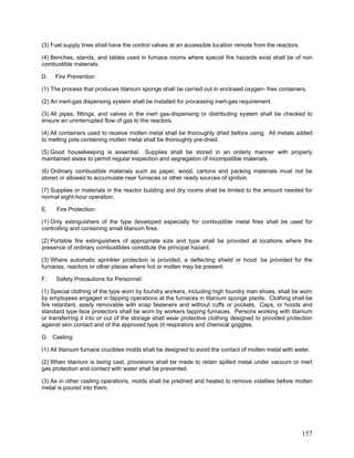 (3) Fuel supply lines shall have the control valves at an accessible location remote from the reactors.
(4) Benches, stands, and tables used in furnace rooms where special fire hazards exist shall be of non
combustible materials.
D. Fire Prevention
(1) The process that produces titanium sponge shall be carried out in enclosed oxygen- free containers.
(2) An inert-gas dispensing system shall be installed for processing inert-gas requirement.
(3) All pipes, fittings, and valves in the inert gas-dispensing or distributing system shall be checked to
ensure an uninterrupted flow of gas to the reactors.
(4) All containers used to receive molten metal shall be thoroughly dried before using. All metals added
to melting pots containing molten metal shall be thoroughly pre-dried.
(5) Good housekeeping is essential. Supplies shall be stored in an orderly manner with properly
maintained aisles to permit regular inspection and segregation of incompatible materials.
(6) Ordinary combustible materials such as paper, wood, cartons and packing materials must not be
stored or allowed to accumulate near furnaces or other ready sources of ignition.
(7) Supplies or materials in the reactor building and dry rooms shall be limited to the amount needed for
normal eight-hour operation.
E. Fire Protection:
(1) Only extinguishers of the type developed especially for combustible metal fires shall be used for
controlling and containing small titanium fires.
(2) Portable fire extinguishers of appropriate size and type shall be provided at locations where the
presence of ordinary combustibles constitute the principal hazard.
(3) Where automatic sprinkler protection is provided, a deflecting shield or hood be provided for the
furnaces, reactors or other places where hot or molten may be present.
F. Safety Precautions for Personnel:
(1) Special clothing of the type worn by foundry workers, including high foundry man shoes, shall be worn
by employees engaged in tapping operations at the furnaces in titanium sponge plants. Clothing shall be
fire retardant, easily removable with snap fasteners and without cuffs or pockets. Caps, or hoods and
standard type face protectors shall be worn by workers tapping furnaces. Persons working with titanium
or transferring it into or out of the storage shall wear protective clothing designed to provided protection
against skin contact and of the approved type (it respirators and chemical goggles.
G. Casting:
(1) All titanium furnace crucibles molds shall be designed to avoid the contact of molten metal with water.
(2) When titanium is being cast, provisions shall be made to retain spilled metal under vacuum or inert
gas protection and contact with water shall be prevented.
(3) As in other casting operations, molds shall be predried and heated to remove volatiles before molten
metal is poured into them.
157
 