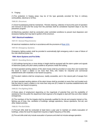 H. Forging:
(1) Fire protection in forging areas may be of the type generally provided for fires in ordinary
combustibles, electrical or oil fires.
1946.05: Zirconium:
(1) Good housekeeping shall be maintained. Periodic cleaning, collection of dust at the point of operation
and removal of dust and fine scrap from the premises shall be considered important steps in any fire
prevention program.
(2) Machining operation shall be conducted under controlled conditions to prevent dust dispersion and
excessive heating that may lead to ignition of the zirconium.
1947: Electrical Installation:
1947.01: General Requirements:
All electrical installations shall be in accordance with the provisions of Rule 1210.
1947.02: Emergency Systems:
Emergency lighting system shall be provided to automatically light emergency exits in case of failure of
the main electrical power line.
1948: Alarm Systems and Fire Drills:
1948.01: Sounding Devices:
(1) All buildings having two or more stories in height shall be equipped with fire alarm system and signals
of distinctive quality and pitch clearly audible to all persons inside the building.
(2) Hand-operated sending stations of fire alarm boxes shall be provided on every floor and located that
the travel to reach a station is not more than thirty (30) meters for industrial and commercial
establishments with moderate or low hazard occupancy.
(3) Fire-alarm stations shall be conspicuous, readily accessible, and in the natural path of escape from
fire.
(4) Hand operated sending stations of fire alarm boxes shall be provided on every floor and located such
that the travel to reach a station is not more than sixty-one (61) meters for business establishments with
moderate or low hazard occupancy.
1948.02: Fire-fighting Drills:
(1) Every place of employment depending on the magnitude of potential fires and the availability of
assistance from the public fire department shall organize a fire brigade to deal with fires and other related
emergencies.
(2) The members of the fire brigade shall be physically qualified for the job and properly trained on fire-
fighting use of hose, line, ventilation of buildings, salvage operations, rescue operations, first aid, and
other related activities.
1948.03: Fire Exit Drills:
(1) Fire-exit drills shall be conducted at least twice a year year to maintain an orderly evacuation of
buildings, unless the local fire department requires a higher frequency of fire drills.
(2) Fire exit drills shall only include evacuation of persons and shall not include salvage operation.
158
 