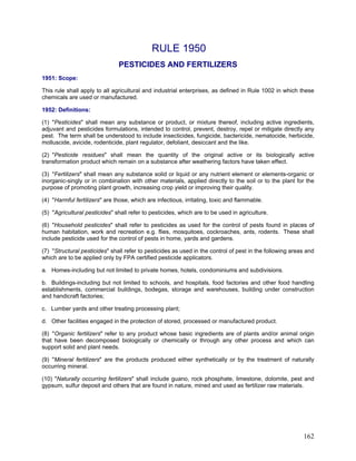 RULE 1950
PESTICIDES AND FERTILIZERS
1951: Scope:
This rule shall apply to all agricultural and industrial enterprises, as defined in Rule 1002 in which these
chemicals are used or manufactured.
1952: Definitions:
(1) "Pesticides" shall mean any substance or product, or mixture thereof, including active ingredients,
adjuvant and pesticides formulations, intended to control, prevent, destroy, repel or mitigate directly any
pest. The term shall be understood to include insecticides, fungicide, bactericide, nematocide, herbicide,
molluscide, avicide, rodenticide, plant regulator, defoliant, desiccant and the like.
(2) "Pesticide residues" shall mean the quantity of the original active or its biologically active
transformation product which remain on a substance after weathering factors have taken effect.
(3) "Fertilizers" shall mean any substance solid or liquid or any nutrient element or elements-organic or
inorganic-singly or in combination with other materials, applied directly to the soil or to the plant for the
purpose of promoting plant growth, increasing crop yield or improving their quality.
(4) "Harmful fertilizers" are those, which are infectious, irritating, toxic and flammable.
(5) "Agricultural pesticides" shall refer to pesticides, which are to be used in agriculture.
(6) "Household pesticides" shall refer to pesticides as used for the control of pests found in places of
human habitation, work and recreation e.g. flies, mosquitoes, cockroaches, ants, rodents. These shall
include pesticide used for the control of pests in home, yards and gardens.
(7) "Structural pesticides" shall refer to pesticides as used in the control of pest in the following areas and
which are to be applied only by FPA certified pesticide applicators.
a. Homes-including but not limited to private homes, hotels, condominiums and subdivisions.
b. Buildings-including but not limited to schools, and hospitals, food factories and other food handling
establishments, commercial buildings, bodegas, storage and warehouses, building under construction
and handicraft factories;
c. Lumber yards and other treating processing plant;
d. Other facilities engaged in the protection of stored, processed or manufactured product.
(8) "Organic fertilizers" refer to any product whose basic ingredients are of plants and/or animal origin
that have been decomposed biologically or chemically or through any other process and which can
support solid and plant needs.
(9) "Mineral fertilizers" are the products produced either synthetically or by the treatment of naturally
occurring mineral.
(10) "Naturally occurring fertilizers" shall include guano, rock phosphate, limestone, dolomite, pest and
gypsum, sulfur deposit and others that are found in nature, mined and used as fertilizer raw materials.
162
 