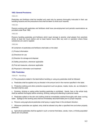 1953: General Provisions:
1953.01:
Pesticides and fertilizers shall be handled and used only by persons thoroughly instructed in their use
handling hazards and the precautions that shall be taken to avoid such hazards.
1953.02:
Persons working with pesticides and fertilizers shall have pre-employment and periodic examinations as
provided under Rule 1960.
1953.03:
Persons handling pesticides and fertilizers which react strongly to alcohol, shall abstain from alcoholic
drinks at least ten hours before and at least twelve hours after any work or operation where these
substances are used or applied.
1953.04:
All containers of pesticides and fertilizers shall state on the label:
(1) Product information
(2) Directions for use
(3) Direction for storage and disposal
(4) Safety precautions, whenever applicable
(5) First aid measures, whenever applicable
(6) Physician’s information and treatment
1954: Pesticides:
1954.01: Handling:
(1) The precautions stated in the label before handling or using any pesticides shall be followed:
a. Pesticides shall be applied only as directed in the amount and in the manner specified in the label.
b. Protective clothing and other protective equipment such as gloves, masks, boots, etc. as indicated in
the label shall be used.
c. Smoking, drinking or eating while handling pesticides is prohibited. Hands, face or the whole body
shall be washed thoroughly before smoking, drinking, eating and attending to personal needs.
d. Pesticides spilled on the skin and clothing shall be immediately washed thoroughly with clean running
water. Spillage at the working area shall be immediately decontaminated prior to proper disposal.
e. Persons using agricultural pesticides shall spray or apply these in the windward direction.
f. Whenever pesticides are applied, entry shall be allowed only after a specified time and when properly
protected.
g. Agricultural pesticides shall be applied in such a manner that lakes, canals, rivers, or thickly populated
places are not polluted.
163
 