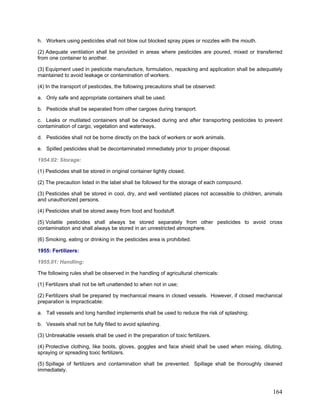 h. Workers using pesticides shall not blow out blocked spray pipes or nozzles with the mouth.
(2) Adequate ventilation shall be provided in areas where pesticides are poured, mixed or transferred
from one container to another.
(3) Equipment used in pesticide manufacture, formulation, repacking and application shall be adequately
maintained to avoid leakage or contamination of workers.
(4) In the transport of pesticides, the following precautions shall be observed:
a. Only safe and appropriate containers shall be used.
b. Pesticide shall be separated from other cargoes during transport.
c. Leaks or mutilated containers shall be checked during and after transporting pesticides to prevent
contamination of cargo, vegetation and waterways.
d. Pesticides shall not be borne directly on the back of workers or work animals.
e. Spilled pesticides shall be decontaminated immediately prior to proper disposal.
1954.02: Storage:
(1) Pesticides shall be stored in original container tightly closed.
(2) The precaution listed in the label shall be followed for the storage of each compound.
(3) Pesticides shall be stored in cool, dry, and well ventilated places not accessible to children, animals
and unauthorized persons.
(4) Pesticides shall be stored away from food and foodstuff.
(5) Volatile pesticides shall always be stored separately from other pesticides to avoid cross
contamination and shall always be stored in an unrestricted atmosphere.
(6) Smoking, eating or drinking in the pesticides area is prohibited.
1955: Fertilizers:
1955.01: Handling:
The following rules shall be observed in the handling of agricultural chemicals:
(1) Fertilizers shall not be left unattended to when not in use;
(2) Fertilizers shall be prepared by mechanical means in closed vessels. However, if closed mechanical
preparation is impracticable:
a. Tall vessels and long handled implements shall be used to reduce the risk of splashing;
b. Vessels shall not be fully filled to avoid splashing.
(3) Unbreakable vessels shall be used in the preparation of toxic fertilizers.
(4) Protective clothing, like boots, gloves, goggles and face shield shall be used when mixing, diluting,
spraying or spreading toxic fertilizers.
(5) Spillage of fertilizers and contamination shall be prevented. Spillage shall be thoroughly cleaned
immediately.
164
 