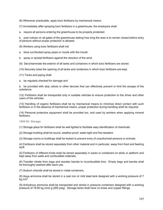 (6) Whenever practicable, apply toxic fertilizers by mechanical means.
(7) Immediately after spraying toxic fertilizers in a greenhouse, the employers shall:
a. require all persons entering the greenhouse to be properly protected;
b. post notices on all gates of the greenhouse stating how long the area is to remain closed before entry
of persons without proper protection is allowed.
(8) Workers using toxic fertilizers shall not:
a. blow out blocked spray pipes or nozzle with the mouth;
b. spray or spread fertilizers against the direction of the wind.
(9) Decontaminate the exterior of all tanks and containers in which toxic fertilizers are stored.
(10) Securely close the opening of all tanks and containers in which toxic fertilizers are kept.
(11) Tanks and piping shall:
a. be regularly checked for damage and
b. be provided with stop valves or other devices that can effectively prevent or limit the escape of the
substance.
(12) Fertilizers shall be transported only in suitable vehicles to ensure protection to the driver and other
users of the vehicles.
(13) Handling of organic fertilizers shall be by mechanical means to minimize direct contact with such
fertilizers or in the absence of mechanical means, proper protection during handling shall be required.
(14) Personal protective equipment shall be provided too, and used by workers when applying mineral
fertilizers.
1955.02: Storage:
(1) Storage place for fertilizers shall be well lighted to facilitate easy identification of chemicals.
(2) Storage building shall be sound, weather-proof, water-tight and fire-resistant.
(3) Storage rooms or buildings shall be locked to prevent entry of unauthorized persons or animals.
(4) Fertilizers shall be stored separately from other material and in particular; away from food and feeding
stuff.
(5) Fertilizers of different kinds shall be stored separately in sacks or containers on skids or platform and
kept away from walls and combustible materials.
(6) Transfer nitrate from bags and wooden barrels to incombustible bins. Empty bags and barrels shall
be thoroughly washed after each use.
(7) Sodium chloride shall be stored in metal containers.
(8) Aqua ammonia shall be stored in a cast iron or mild steel tank designed with a working pressure of 7
kg./cm2
(9) Anhydrous ammonia shall be transported and stored in pressure containers designed with a working
pressure of 18.65 kg,/cm2 g (265 psig). Storage tanks shall have no brass and copper fittings.
165
 