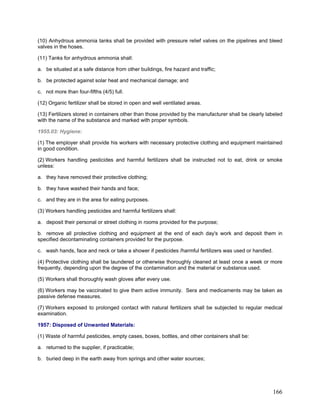 (10) Anhydrous ammonia tanks shall be provided with pressure relief valves on the pipelines and bleed
valves in the hoses.
(11) Tanks for anhydrous ammonia shall:
a. be situated at a safe distance from other buildings, fire hazard and traffic;
b. be protected against solar heat and mechanical damage; and
c. not more than four-fifths (4/5) full.
(12) Organic fertilizer shall be stored in open and well ventilated areas.
(13) Fertilizers stored in containers other than those provided by the manufacturer shall be clearly labeled
with the name of the substance and marked with proper symbols.
1955.03: Hygiene:
(1) The employer shall provide his workers with necessary protective clothing and equipment maintained
in good condition.
(2) Workers handling pesticides and harmful fertilizers shall be instructed not to eat, drink or smoke
unless:
a. they have removed their protective clothing;
b. they have washed their hands and face;
c. and they are in the area for eating purposes.
(3) Workers handling pesticides and harmful fertilizers shall:
a. deposit their personal or street clothing in rooms provided for the purpose;
b. remove all protective clothing and equipment at the end of each day's work and deposit them in
specified decontaminating containers provided for the purpose.
c. wash hands, face and neck or take a shower if pesticides /harmful fertilizers was used or handled.
(4) Protective clothing shall be laundered or otherwise thoroughly cleaned at least once a week or more
frequently, depending upon the degree of the contamination and the material or substance used.
(5) Workers shall thoroughly wash gloves after every use.
(6) Workers may be vaccinated to give them active immunity. Sera and medicaments may be taken as
passive defense measures.
(7) Workers exposed to prolonged contact with natural fertilizers shall be subjected to regular medical
examination.
1957: Disposed of Unwanted Materials:
(1) Waste of harmful pesticides, empty cases, boxes, bottles, and other containers shall be:
a. returned to the supplier, if practicable;
b. buried deep in the earth away from springs and other water sources;
166
 