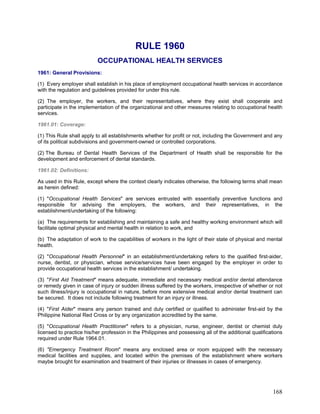RULE 1960
OCCUPATIONAL HEALTH SERVICES
1961: General Provisions:
(1) Every employer shall establish in his place of employment occupational health services in accordance
with the regulation and guidelines provided for under this rule.
(2) The employer, the workers, and their representatives, where they exist shall cooperate and
participate in the implementation of the organizational and other measures relating to occupational health
services.
1961.01: Coverage:
(1) This Rule shall apply to all establishments whether for profit or not, including the Government and any
of its political subdivisions and government-owned or controlled corporations.
(2) The Bureau of Dental Health Services of the Department of Health shall be responsible for the
development and enforcement of dental standards.
1961.02: Definitions:
As used in this Rule, except where the context clearly indicates otherwise, the following terms shall mean
as herein defined:
(1) "Occupational Health Services" are services entrusted with essentially preventive functions and
responsible for advising the employers, the workers, and their representatives, in the
establishment/undertaking of the following:
(a) The requirements for establishing and maintaining a safe and healthy working environment which will
facilitate optimal physical and mental health in relation to work, and
(b) The adaptation of work to the capabilities of workers in the light of their state of physical and mental
health.
(2) "Occupational Health Personnel" in an establishment/undertaking refers to the qualified first-aider,
nurse, dentist, or physician, whose service/services have been engaged by the employer in order to
provide occupational health services in the establishment/ undertaking.
(3) "First Aid Treatment" means adequate, immediate and necessary medical and/or dental attendance
or remedy given in case of injury or sudden illness suffered by the workers, irrespective of whether or not
such illness/injury is occupational in nature, before more extensive medical and/or dental treatment can
be secured. It does not include following treatment for an injury or illness.
(4) "First Aider" means any person trained and duly certified or qualified to administer first-aid by the
Philippine National Red Cross or by any organization accredited by the same.
(5) "Occupational Health Practitioner" refers to a physician, nurse, engineer, dentist or chemist duly
licensed to practice his/her profession in the Philippines and possessing all of the additional qualifications
required under Rule 1964.01.
(6) "Emergency Treatment Room" means any enclosed area or room equipped with the necessary
medical facilities and supplies, and located within the premises of the establishment where workers
maybe brought for examination and treatment of their injuries or illnesses in cases of emergency.
168
 