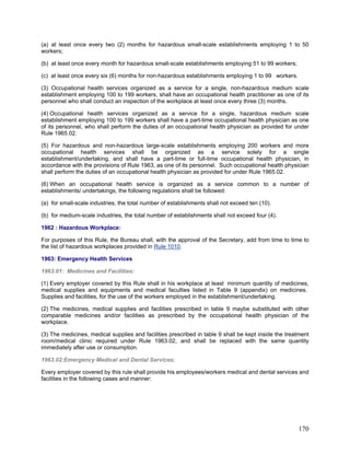 (a) at least once every two (2) months for hazardous small-scale establishments employing 1 to 50
workers;
(b) at least once every month for hazardous small-scale establishments employing 51 to 99 workers;
(c) at least once every six (6) months for non-hazardous establishments employing 1 to 99 workers.
(3) Occupational health services organized as a service for a single, non-hazardous medium scale
establishment employing 100 to 199 workers, shall have an occupational health practitioner as one of its
personnel who shall conduct an inspection of the workplace at least once every three (3) months.
(4) Occupational health services organized as a service for a single, hazardous medium scale
establishment employing 100 to 199 workers shall have a part-time occupational health physician as one
of its personnel, who shall perform the duties of an occupational health physician as provided for under
Rule 1965.02.
(5) For hazardous and non-hazardous large-scale establishments employing 200 workers and more
occupational health services shall be organized as a service solely for a single
establishment/undertaking, and shall have a part-time or full-time occupational health physician, in
accordance with the provisions of Rule 1963, as one of its personnel. Such occupational health physician
shall perform the duties of an occupational health physician as provided for under Rule 1965.02.
(6) When an occupational health service is organized as a service common to a number of
establishments/ undertakings, the following regulations shall be followed:
(a) for small-scale industries, the total number of establishments shall not exceed ten (10).
(b) for medium-scale industries, the total number of establishments shall not exceed four (4).
1962 : Hazardous Workplace:
For purposes of this Rule, the Bureau shall, with the approval of the Secretary, add from time to time to
the list of hazardous workplaces provided in Rule 1010.
1963: Emergency Health Services
1963.01: Medicines and Facilities:
(1) Every employer covered by this Rule shall in his workplace at least minimum quantity of medicines,
medical supplies and equipments and medical faculties listed in Table 9 (appendix) on medicines.
Supplies and facilities, for the use of the workers employed in the establishment/undertaking.
(2) The medicines, medical supplies and facilities prescribed in table 9 maybe substituted with other
comparable medicines and/or facilities as prescribed by the occupational health physician of the
workplace.
(3) The medicines, medical supplies and facilities prescribed in table 9 shall be kept inside the treatment
room/medical clinic required under Rule 1963.02, and shall be replaced with the same quantity
immediately after use or consumption.
1963.02:Emergency Medical and Dental Services:
Every employer covered by this rule shall provide his employees/workers medical and dental services and
facilities in the following cases and manner:
170
 
