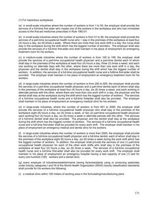 (1) For hazardous workplaces:
(a) in small-scale industries where the number of workers is from 1 to 50, the employer shall provide the
services of a full-time first aider who maybe one of the workers in the workplace and who has immediate
access to the first-aid medicines prescribed in Rule 1963.01.
(b) in small-scale industries where the number of workers is from 51 to 99, the employer shall provide the
services of a part-time occupational health nurse who ~ stay in the premises of the workplace at least four
(4) hours a day, six (6) times a week. Where there are more than one work shift in a day: the nurse shall
stay in the workplace during the shift which has the biggest number of wonders. The employer shall also
provide the services of a full-time first-aider and shall maintain in his place of employment an emergency
treatment room for his workers.
(c) in medium-scale industries where the number of workers is from 100 to 199, the employer shall
provide the services of a part-time occupational health physician and a part-time dentist each of whom
shall stay in the premises of the workplace at least four (4) hours a day, three (3) times a weed, and each
one working on alternate days with the other, where there are more than one work shift in a day, the
physician and the dentist shall stay in the workplace during the shift which has the biggest number of
workers. In addition, the services of a full-time occupational health nurse and a fulltime first-aider shall be
provided. The employer shall maintain in his place of employment an emergency treatment room for his
workers.
(d) in large-scale industries where the number of workers is from 200 to 600, the employer shall provide
the services of a part-time occupational health physician and a part-time dentist each of whom shall stay
in the premises of the workplace at least four (4) hours a day, six (6) times a weed, and each working in
alternate periods with the other, where there are more than one work shift in a day, the physician and the
dentist shall stay at the workplace during the shift which has the biggest number of workers. The services
of a full-time occupational health nurse and a full-time firstaider shall also be provided. The employer
shall maintain in his place of employment an emergency medical clinic for his workers.
(e) in large-scale industries, where the number of workers is from 601 to 2000, the employer shall
provide the services of a full-time occupational health physician who shall stay in the premises of the
workplace eight (8) hours a day, six (6) times a week, or two (2) part-time occupational health physician
each working four (4) hours a day, six (6) times a week in alternate periods with the other. The services
of a full-time dentist shall also be provided. The physician and the dentist shall stay at the workplace
during the shift which has the biggest number of workers. The services of a full-time occupational health
nurse and a full-time first-aider shall be provided for every work shift. The employer shall maintain in his
place of employment an emergency medical and dental clinic for his workers.
(f) in large-scale industries where the number of workers is more than 2000, the employer shall provide
the services of a full-time occupational health physician and a full-time dentist, each of whom shall stay in
the premises of the workplace eight (8) hours a day, six (6) times a week during the work shift which has
the biggest number of workers. In addition, the employer shall provide the services of one (1) part-time
occupational health physician for each of the other work shifts who shall stay in the premises of the
workplace at least four (4) hours a day, six (6) times a week. The services of a full-time occupational
health nurse and a full-time first-aider shall also be provided for every work shift. The employer shall
maintain in his place of employment an emergency hospital having a bed capacity of one (1) bed for
every one hundred (100) workers and a dental clinic.
(g) every employer of industries/establishments having factories/plants using or producing pesticides
under toxicity categories I and HI of the World Health Organization (WHO) toxicity classification standards
shall provide for his workers the following:
(i) a medical clinic within 100 meters of working area in the formulating/manufacturing plant.
171
 