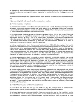 (ii) the services of a competent full-time occupational health physician who shall stay in the medical clinic
provided for above, at least eight (8) hours a day during the work shift which has the biggest number of
workers:
(iii) a bathroom with shower and eyewash facilities within or beside the medical clinic provided for above,
and
(iv) an examining table with capacity to allow trendelenberg position.
(2) For non-hazardous workplaces:
(a) in small-scale industries where the number of workers is from 1 to 99, the employer shall provide the
services of full-time first-aider who maybe one of the workers in the workplace and who has immediate
access to the first-aid ' medicines prescribed under Rule 1963.01. Where the number of workers is from
51 to 99, an emergency treatment room shall be provided.
(b) in medium-scale industries where the number of workers is from 100 to 199, the employer shall
provide the services of a part-time occupational health nurse who shall stay in the premises of the
workplace at least four (4) hours a day, six (6) times a week. Where there are more than one work shift in
a day, the nurse shall stay in the workplace during. the shift which has the biggest number of workers.
The employer also provide the services of a full-time first-aider and shall maintain in his place of
employment an emergency treatment room for his workers.
(c) in large-scale industries where the number of workers is from 200 to 600, the employer shall provide
the services of a part-time occupational health physician and a part-time dentist each of whom shall stay
in the premises. of the workplace at least four (4) hours a day, three (3) times a week, on alternate days
with the other. Where there are more than one work shift in a day, the physician and the dentist shall stay
in the workplace during the shift which has the biggest number of workers. In addition, the services of a
full-time occupational health nurse and a full-time first-aider shall be provided. The employer shall
maintain in his place of employment an emergency treatment room for his workers.
(d) in large-scale industries where the number of workers is from 601 to 2000, the employer shall provide
the services of a part-time occupational health physician and a part-time dentist each of whom ~ stay in
the premises of the workplace at least four (4) hours a day, six (6) times a week working in alternate
periods with the other. Where there are more than one work shift in a day, the physician and the dentist
shall stay in the workplace during the shift which has the biggest number of workers. The employer shall
also provide the services of a full-time occupational health nurse and a full-time first-aider, and maintain in
his place of employment an emergency clinic for his workers.
(e) in large-scale industries where the number of workers is more than 2000, the employer shall provide
the services of a full-time occupational health physician and a full-time dentist, each of whom shall stay in
the premises of the workplace eight (8) hours a day, six (6) times a week during the workshift which has
the biggest number of workers. In addition, t-he employer shall provide the services of one part-time
occupational health physician for each of the other workshift who shall stay in the premises of the
workplace at least four (4) hours a day, six (6) times a week. The employer shall also provide the
services of a full-time occupational health nurse for every work shift. The employer shall provide the
services of a full-time first-alder and shall maintain in his place of employment an emergency medical and
dental clinic for his workers.
(3) For both hazardous and non-hazardous workplaces:
(a) where there are more than one (1) work shift in a day, the employer shall, in addition to the
requirements of this rule, provide the services of a full-time first-aider for every work shift.
(b) where only a treatment room is provided by the employer under this rule, he shall in addition, provide
for his workers in case of emergency, access to the nearest medical/ dental clinic or to a medical/dental
clinic located not more than five (5) kilometers away from the workplace. Such access shall be in the
172
 