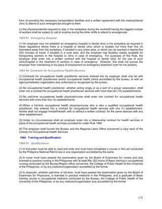form of providing the necessary transportation facilities and a written agreement with the medical/dental
clinic to attend to such emergencies brought to them.
(c) the physician/dentist required to stay in the workplace during the workshift having the biggest number
of workers shall be subject to call at anytime during the other shifts to attend to emergencies.
1963.03: Emergency Hospital:
(1) An employer may not establish an emergency hospital or dental clinic in his workplace as required in
these regulations where there is a hospital or dental clinic which is located not more than five (5)
kilometers away from the workplace, if situated in any urban area, or which can be reached in twenty-five
(25) minutes of travel, if situated in a rural area, and the employer has facilities readily available for
transporting workers to the hospital or clinic in case of emergency. For purposes of this Rule, the
employer shall enter into a written contract with the hospital or dental clinic for the use of such
clinic/hospital in the treatment of workers in case of emergency. However, this shall not excuse the
employer from maintaining in his place of employment an emergency treatment room for his workers.
1963.04: Contracts for Occupational Health Services:
(1) Contracts for occupational health practitioner services entered into by employer shall only be with
occupational health practitioners and/or occupational health clinics accredited by the bureau, or with an
agency/institution organization duly authorized or recognized by the bureau.
(2) No occupational health practitioner, whether acting singly or as a part of a group/ association, shall
enter into a contract for occupational health practitioner services with more than ten (10) establishments.
(3) No part-time occupational health physician/nurse shall enter into contract for occupational health
services with more than four (4) establishments.
(4) When a full-time occupational health physician/nurse who is also a qualified occupational health
practitioner, has entered into a contract for occupational health services with one (1) establishment,
he/she shall not engage himself/herself, with or without a written contract, for the same services with any
other establishment.
(5) Under no circumstances shall an employer enter into a retainership contract for health services in
place of the occupational health services provided for under Rule 1960.
(6) The employer shall furnish the Bureau and the Regional Labor Office concerned a copy each of the
contract for Occupational Health Services.
1964: Training and Qualification:
1964.01: Qualifications:
(1) A first-aider must be able to read and write and must have completed a course in first aid conducted
by the Philippine National Red Cross or any organization accredited by the same.
(2) A nurse must have passed the examination given by the Board of Examiners for nurses and duly
licensed to practice nursing in the Philippines with at least fifty (50) hours of Basic training in occupational
nursing conducted by the Bureau/Region office concerned, the College of Public Health of the University
of the Philippines, or by any institution/organization accredited by the former.
(3) A physician, whether part-time or full-time, must have passed the examination given by the Board of
Examiners for Physicians, is licensed to practice medicine in the Philippines, and a graduate of Basic
training course in occupational medicine conducted by the Bureau, the College of Public Health of the
University of the Philippines, or by any institution/organization duly accredited by the former.
173
 