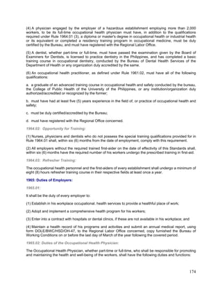 (4) A physician engaged by the employer of a hazardous establishment employing more than 2,000
workers, to be its full-time occupational health physician must have, in addition to the qualifications
required under Rule 1964.01 (3), a diploma or master's degree in occupational health or industrial health
or its equivalent or completed a residency training program in occupational medicine, must be duly
certified by the Bureau, and must have registered with the Regional Labor Office.
(5) A dentist, whether part-time or full-time, must have passed the examination given by the Board of
Examiners for Dentists, is licensed to practice dentistry in the Philippines, and has completed a basic
training course in occupational dentistry, conducted by the Bureau of Dental Health Services of the
Department of Health or any organization duly accredited by the same.
(6) An occupational health practitioner, as defined under Rule 1961.02, must have all of the following
qualifications:
a. a graduate of an advanced training course in occupational health and safety conducted by the bureau,
the College of Public Health of the University of the Philippines, or any institution/organization duly
authorized/accredited or recognized by the former;
b. must have had at least five (5) years experience in the field of, or practice of occupational health and
safety;
c. must be duly certified/accredited by the Bureau;
d. must have registered with the Regional Office concerned.
1964.02: Opportunity for Training:
(1) Nurses, physicians and dentists who do not possess the special training qualifications provided for in
Rule 1964.01 shall, within six (6) months from the date of employment, comply with this requirement.
(2) All employers without the required trained first-aider on the date of effectivity of this Standards shall,
within six (6) months have the required number of his workers undergo the prescribed training in first-aid.
1964.03: Refresher Training:
The occupational health personnel and the first-aiders of every establishment shall undergo a minimum of
eight (8) hours refresher training course in their respective fields at least once a year.
1965: Duties of Employers:
1965.01:
It shall be the duty of every employer to:
(1) Establish in his workplace occupational. health services to provide a healthful place of work;
(2) Adopt and implement a comprehensive health program for his workers;
(3) Enter into a contract with hospitals or dental clinics, if these are not available in his workplace; and
(4) Maintain a health record of his programs and activities and submit an annual medical report, using
form DOLE/BWC/HSD/OH-47, to the Regional Labor Office concerned, copy furnished the Bureau of
Working Conditions on or before the last day of March of the year following the covered period.
1965.02: Duties of the Occupational Health Physician:
The Occupational Health Physician, whether part-time or full-time, who shall be responsible for promoting
and maintaining the health and well-being of the workers, shall have the following duties and functions:
174
 