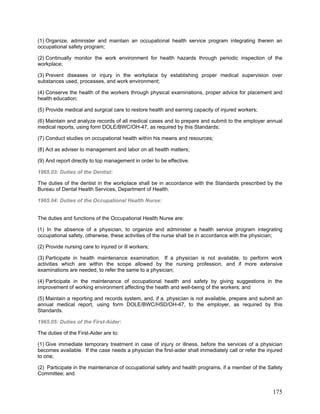 (1) Organize, administer and maintain an occupational health service program integrating therein an
occupational safety program;
(2) Continually monitor the work environment for health hazards through periodic inspection of the
workplace;
(3) Prevent diseases or injury in the workplace by establishing proper medical supervision over
substances used, processes, and work environment;
(4) Conserve the health of the workers through physical examinations, proper advice for placement and
health education;
(5) Provide medical and surgical care to restore health and earning capacity of injured workers;
(6) Maintain and analyze records of all medical cases and to prepare and submit to the employer annual
medical reports, using form DOLE/BWC/OH-47, as required by this Standards;
(7) Conduct studies on occupational health within his means and resources;
(8) Act as adviser to management and labor on all health matters;
(9) And report directly to top management in order to be effective.
1965.03: Duties of the Dentist:
The duties of the dentist in the workplace shall be in accordance with the Standards prescribed by the
Bureau of Dental Health Services, Department of Health.
1965.04: Duties of the Occupational Health Nurse:
The duties and functions of the Occupational Health Nurse are:
(1) In the absence of a physician, to organize and administer a health service program integrating
occupational safety, otherwise, these activities of the nurse shall be in accordance with the physician;
(2) Provide nursing care to injured or ill workers;
(3) Participate in health maintenance examination. If a physician is not available, to perform work
activities which are within the scope allowed by the nursing profession, and if more extensive
examinations are needed, to refer the same to a physician;
(4) Participate in the maintenance of occupational health and safety by giving suggestions in the
improvement of working environment affecting the health and well-being of the workers; and
(5) Maintain a reporting and records system, and, if a. physician is not available, prepare and submit an
annual medical report, using form DOLE/BWC/HSD/OH-47, to the employer, as required by this
Standards.
1965.05: Duties of the First-Aider:
The duties of the First-Aider are to:
(1) Give immediate temporary treatment in case of injury or illness, before the services of a physician
becomes available. If the case needs a physician the first-aider shall immediately call or refer the injured
to one;
(2) Participate in the maintenance of occupational safety and health programs, if a member of the Safety
Committee; and
175
 