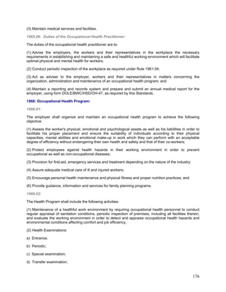 (3) Maintain medical services and facilities.
1965.06: Duties of the Occupational Health Practitioner:
The duties of the occupational health practitioner are to:
(1) Advise the employers, the workers and their representatives in the workplace the necessary
requirements in establishing and maintaining a safe and healthful working environment which will facilitate
optimal physical and mental health for workers;
(2) Conduct periodic inspection of the workplace as required under Rule 1961.04;
(3) Act as adviser to the employer, workers and their representatives in matters concerning the
organization, administration and maintenance of an occupational health program; and
(4) Maintain a reporting and records system and prepare and submit an annual medical report for the
employer, using form DOLE/BWC/HSD/OH-47, as required by this Standards.
1966: Occupational Health Program:
1966.01:
The employer shall organize and maintain an occupational health program to achieve the following
objective:
(1) Assess the worker's physical, emotional and psychological assets as well as his liabilities in order to
facilitate his proper placement and ensure the suitability of individuals according to their physical
capacities, mental abilities and emotional make-up in work which they can perform with an acceptable
degree of efficiency without endangering their own health and safety and that of their co-workers;
(2) Protect employees against health hazards in their working environment in order to prevent
occupational as well as non-occupational diseases;
(3) Provision for first-aid, emergency services and treatment depending on the nature of the industry;
(4) Assure adequate medical care of ill and injured workers;
(5) Encourage personal health maintenance and physical fitness and proper nutrition practices; and
(6) Provide guidance, information and services for family planning programs.
1966.02:
The Health Program shall include the following activities:
(1) Maintenance of a healthful work environment by requiring occupational health personnel to conduct
regular appraisal of sanitation conditions, periodic inspection of premises, including all facilities therein,
and evaluate the working environment in order to detect and appraise occupational health hazards and
environmental conditions affecting comfort and job efficiency;
(2) Health Examinations:
a) Entrance;
b) Periodic;
c) Special examination;
d) Transfer examination;
176
 