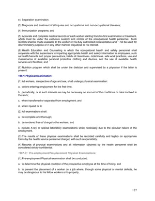 e) Separation examination.
(3) Diagnosis and treatment of all injuries and occupational and non-occupational diseases;
(4) Immunization programs; and
(5) Accurate and complete medical records of each worker starting from his first examination or treatment,
which must be under the exclusive custody and control of the occupational health personnel. Such
records shall be made available to the worker or his duly authorized representative and ~ not be used for
discriminatory purpose or in any other manner prejudicial to his interest.
(6) Health Education and Counseling in which the occupational health and safety personnel shall
cooperate with the supervisors in imparting appropriate health and safety information to employees, such
as health hazards and proper precautions, habits of cleanliness, orderliness, safe work practices, use and
maintenance of available personal protective clothing and devices, and the use of available health
services and facilities; and
(7) Nutrition program which shall be under the dietician and supervised by a physician if the latter is
present.
1967: Physical Exanimation:
(1) All workers, irrespective of age and sex, shall undergo physical examination:
a. before entering employment for the first time;
b. periodically, or at such intervals as may be necessary on account of the conditions or risks involved in
the work;
c. when transferred or separated from employment; and
d. when injured or ill.
(2) All examinations shall:
a. be complete and thorough;
b. be rendered free of charge to the workers; and
c. include X-ray or special laboratory examinations when necessary due to the peculiar nature of the
employment.
(3) The results of these physical examinations shall be recorded carefully and legibly on appropriate
forms by the health service personnel charged with such responsibility.
(4) Records of physical examinations and all information obtained by the health personnel shall be
considered strictly confidential.
1967.01: Pre-employment/Pre-placement Physical Examinations:
(1) Pre-employment Physical examination shall be conducted:
a. to determine the physical condition of the prospective employee at the time of hiring: and
b. to prevent the placement of a worker on a job where, through some physical or mental defects, he
may be dangerous to his fellow workers or to property.
177
 