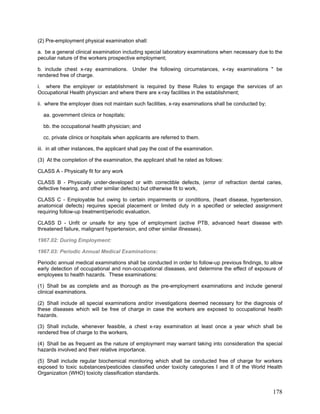 (2) Pre-employment physical examination shall:
a. be a general clinical examination including special laboratory examinations when necessary due to the
peculiar nature of the workers prospective employment;
b. include chest x-ray examinations. Under the following circumstances, x-ray examinations " be
rendered free of charge.
i. where the employer or establishment is required by these Rules to engage the services of an
Occupational Health physician and where there are x-ray facilities in the establishment;
ii. where the employer does not maintain such facilities, x-ray examinations shall be conducted by;
aa. government clinics or hospitals;
bb. the occupational health physician; and
cc. private clinics or hospitals when applicants are referred to them.
iii. in all other instances, the applicant shall pay the cost of the examination.
(3) At the completion of the examination, the applicant shall he rated as follows:
CLASS A - Physically fit for any work
CLASS B - Physically under-developed or with correctible defects, (error of refraction dental caries,
defective hearing, and other similar defects) but otherwise fit to work,
CLASS C - Employable but owing to certain impairments or conditions, (heart disease, hypertension,
anatomical defects) requires special placement or limited duty in a specified or selected assignment
requiring follow-up treatment/periodic evaluation.
CLASS D - Unfit or unsafe for any type of employment (active PTB, advanced heart disease with
threatened failure, malignant hypertension, and other similar illnesses).
1967.02: During Employment:
1967.03: Periodic Annual Medical Examinations:
Periodic annual medical examinations shall be conducted in order to follow-up previous findings, to allow
early detection of occupational and non-occupational diseases, and determine the effect of exposure of
employees to health hazards. These examinations:
(1) Shall be as complete and as thorough as the pre-employment examinations and include general
clinical examinations.
(2) Shall include all special examinations and/or investigations deemed necessary for the diagnosis of
these diseases which will be free of charge in case the workers are exposed to occupational health
hazards.
(3) Shall include, whenever feasible, a chest x-ray examination at least once a year which shall be
rendered free of charge to the workers,
(4) Shall be as frequent as the nature of employment may warrant taking into consideration the special
hazards involved and their relative importance.
(5) Shall include regular biochemical monitoring which shall be conducted free of charge for workers
exposed to toxic substances/pesticides classified under toxicity categories I and II of the World Health
Organization (WHO) toxicity classification standards.
178
 