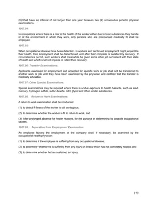 (6) Shall have an interval of not longer than one year between two (2) consecutive periodic physical
examinations.
1967.04:
In occupations where there is a risk to the health of the worker either due to toxic substances they handle
or of the environment in which they work, only persons who are pronounced medically fit shall be
employed.
1967.05:
When occupational disease have been detected . in workers and continued employment might jeopardize
their health, their employment shall be discontinued until after their complete or satisfactory recovery. If
circumstances permit, such workers shall meanwhile be given some other job consistent with their state
of health and which shall not impede or retard their recovery.
1967.06: Transfer Examinations:
Applicants examined for employment and accepted for specific work or job shall not be transferred to
another work or job until they have been examined by the physician and certified that the transfer is
medically advisable.
1967.07: Other Special Examinations:
Special examinations may be required where there is undue exposure to health hazards, such as lead,
mercury, hydrogen sulfide, sulfur dioxide, nitro glycol and other similar substances.
1967.08. Return to Work Exanimations:
A return to work examination shall be conducted:
(1) to detect if illness of the worker is still contagious;
(2) to determine whether the worker is fit to return to work, and
(3) After prolonged absence for health reasons, for the purpose of determining its possible occupational
causes.
1967.09 : Separation from Employment Exanimation:
An employee leaving the employment of the company shall, if necessary, be examined by the
occupational health physician:
(1) to determine if the employee is suffering from any occupational disease;
(2) to determine' whether he is suffering from any injury or illness which has not completely healed; and
(3) to determine whether he has sustained an injury
179
 