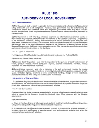 RULE 1980
AUTHORITY OF LOCAL GOVERNMENT
1981: General Provisions:
(1) The Department shall be solely responsible for the administration and enforcement of occupational
safety and health laws in all workplaces. However, local governments may be authorized by the
Secretary to enforce this Standards within their respective jurisdictions where they have adequate
facilities and personnel for the purpose as determined by and subject to national standards prescribed by
the Department.
(2) The Department or such other duly authorized engineers and other national government agents, as
the Secretary may designate, shall enforce the requirements of the Electrical Engineering Law pertaining
to the installation, operations, tending and maintenance of electric generating plans and pass upon
applications for electrical construction or installation within their respective jurisdiction in all cases which
are not acted upon by the Board of Power and Waterworks, the Department of National Defense, and the
Bureau of Customs, and shall issue the corresponding permits if the plans and/or specifications submitted
are in conformity with the provisions of this Standards.
1981.01: Types of Inspection:
For the purpose of this Standards, inspection activities shall be divided into Technical Safety
Inspection and General Safety Inspection.
(1) Technical Safety Inspection - shall refer to inspection for the purpose of safety determination of
boilers, pressure vessels, internal combustion engines, electrical installations, elevators, hoisting
equipment and other mechanical equipment.
(2) General Safety Inspection - shall refer to inspection of the work environment, including the location
and operation of machinery other than those covered by technical safety inspections. adequacy of work
space, ventilation, lighting, conditions of work environment, handling, storage or work procedures,
protection facilities and other safety and health hazards in workplace.
1982: Authority to Chartered Cities:
The Department may delegate enforcement of this Standards to chartered cities, subject to the conditions
provided herein, the authority to conduct technical safety inspection in workplaces within their respective
jurisdictions, together with the undertaking of other related activities.
1982.01: City Service Plan:
Chartered cities that desire to assume responsibility for technical safety inspection as defined above shall
submit a request to the Secretary, through the Regional Labor Office concerned with the following
requirements:
(1) A plan containing:
a. Copy of the city ordinance or other appropriate authority enabling the city to establish and operate a
safety service adequate for the purpose of technical safety inspection;
b. A description of the safety service as organized, including its organizational structure, statement of
functions, name and qualifications of each personnel, tools and equipment available, and where the
service shall be organizationally attached;
183
 