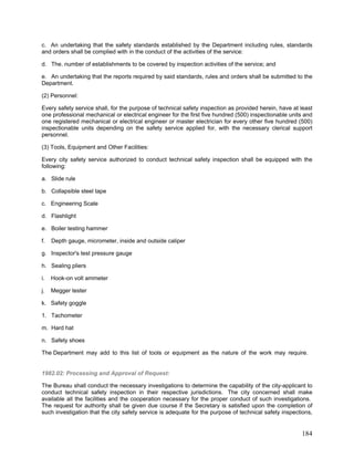 c. An undertaking that the safety standards established by the Department including rules, standards
and orders shall be complied with in the conduct of the activities of the service:
d. The. number of establishments to be covered by inspection activities of the service; and
e. An undertaking that the reports required by said standards, rules and orders shall be submitted to the
Department.
(2) Personnel:
Every safety service shall, for the purpose of technical safety inspection as provided herein, have at least
one professional mechanical or electrical engineer for the first five hundred (500) inspectionable units and
one registered mechanical or electrical engineer or master electrician for every other five hundred (500)
inspectionable units depending on the safety service applied for, with the necessary clerical support
personnel.
(3) Tools, Equipment and Other Facilities:
Every city safety service authorized to conduct technical safety inspection shall be equipped with the
following:
a. Slide rule
b. Collapsible steel tape
c. Engineering Scale
d. Flashlight
e. Boiler testing hammer
f. Depth gauge, micrometer, inside and outside caliper
g. Inspector's test pressure gauge
h. Sealing pliers
i. Hook-on volt ammeter
j. Megger tester
k. Safety goggle
1. Tachometer
m. Hard hat
n. Safety shoes
The Department may add to this list of tools or equipment as the nature of the work may require.
1982.02: Processing and Approval of Request:
The Bureau shall conduct the necessary investigations to determine the capability of the city-applicant to
conduct technical safety inspection in their respective jurisdictions. The city concerned shall make
available all the facilities and the cooperation necessary for the proper conduct of such investigations.
The request for authority shall be given due course if the Secretary is satisfied upon the completion of
such investigation that the city safety service is adequate for the purpose of technical safety inspections,
184
 