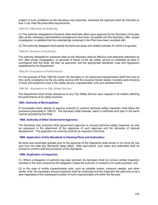 subject to such conditions as the Secretary may prescribe, otherwise the applicant shall be informed on
how it can meet the prescribed requirements.
1982.03: Effectivity of Authority:
(1) The authority delegated to chartered cities shall take effect upon approval by the Secretary of the plan
after all the necessary administrative arrangement have been completed and the Secretary, after. proper
investigation, is satisfied that the undertakings contained in the Plan have been complied with
(2) The authority delegated shall specify the technical areas and related activities for which it is granted.
1982.04: Duration of Authority:
The authority delegated to chartered cities by the Secretary shall be effective until otherwise withdrawn by
him, after proper investigation, on grounds of failure of the city safety service to undertake its work in
accordance with this Rule, the plan as approved, and the appropriate standards, rules and regulations
established by the Department.
1982.05: Evaluation of Performance:
For the purpose of Rule 1982.04 hereof, the Secretary or his authorized representative shall from time to
time verify compliance by the city safety service with the issuance therein stated, including spot-checking
of tools and equipment used in the safety service, inspectionable units and establishments.
1982.06 : Assistance to City Safety Service:
The Department shall render assistance to any City Safety Service upon request in all matters affecting
the performance of its safety functions.
1983: Authority of Municipalities:
A municipality which desires to assume authority to conduct technical safety inspection shall follow the
procedure prescribed in 1982.01. The Secretary shall evaluate, reject or withdraw such plan in the same
manner provided by this Rule.
1984: Authority of Other Government Agencies:
The Secretary may authorize other government agencies to conduct technical safety inspection as may
be necessary in the attainment of the objectives of such agencies and the demands of national
development. The application for authority shall be as required in this Rule.
1985: Application of this Standards to Existing Plans and Authorities:
All plans and authorities granted prior to the approval of this Standards shall remain in fun force for one
year from the date this Standards takes effect. After said period, such plans and authorities shall be
revised to conform with the provisions of this Standards.
1986: Duplication of Inspection:
(1) Where a delegation of authority has been granted, the Secretary shall not conduct similar inspection
activities in the area covered by the delegation unless the authority is revoked or for audit purposes; and
(2) In the case of mobile inspectionable units, such as portable boilers, pressure vessels, and other
similar units, the necessary annual inspection shall be conducted and the inspection fee paid only once a
year regardless of the subsequent location of such inspectionable unit within the fee year.
185
 