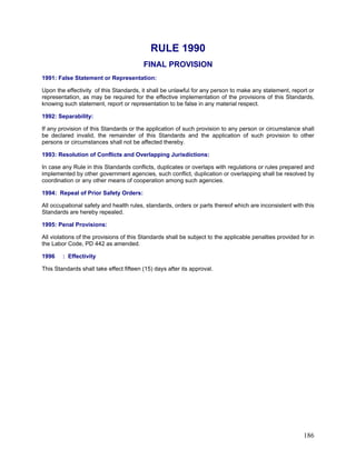 RULE 1990
FINAL PROVISION
1991: False Statement or Representation:
Upon the effectivity of this Standards, it shall be unlawful for any person to make any statement, report or
representation, as may be required for the effective implementation of the provisions of this Standards,
knowing such statement, report or representation to be false in any material respect.
1992: Separability:
If any provision of this Standards or the application of such provision to any person or circumstance shall
be declared invalid, the remainder of this Standards and the application of such provision to other
persons or circumstances shall not be affected thereby.
1993: Resolution of Conflicts and Overlapping Jurisdictions:
In case any Rule in this Standards conflicts, duplicates or overlaps with regulations or rules prepared and
implemented by other government agencies, such conflict, duplication or overlapping shall be resolved by
coordination or any other means of cooperation among such agencies.
1994: Repeal of Prior Safety Orders:
All occupational safety and health rules, standards, orders or parts thereof which are inconsistent with this
Standards are hereby repealed.
1995: Penal Provisions:
All violations of the provisions of this Standards shall be subject to the applicable penalties provided for in
the Labor Code, PD 442 as amended.
1996 : Effectivity
This Standards shall take effect fifteen (15) days after its approval.
186
 