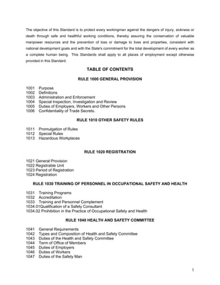 The objective of this Standard is to protect every workingman against the dangers of injury, sickness or
death through safe and healthful working conditions, thereby assuring the conservation of valuable
manpower resources and the prevention of loss or damage to lives and properties, consistent with
national development goals and with the State's commitment for the total development of every worker as
a complete human being. This Standards shall apply to all places of employment except otherwise
provided in this Standard.
TABLE OF CONTENTS
RULE 1000 GENERAL PROVISION
1001 Purpose
1002 Definitions
1003 Administration and Enforcement
1004 Special lnspection, Investigation and Review
1005 Duties of Employers, Workers and Other Persons
1006 Confidentiality of Trade Secrets.
RULE 1010 OTHER SAFETY RULES
1011 Promulgation of Rules
1012 Special Rules
1013 Hazardous Workplaces
RULE 1020 REGISTRATION
1021 General Provision
1022 Registrable Unit
1023 Period of Registration
1024 Registration
RULE 1030 TRAINING OF PERSONNEL IN OCCUPATIONAL SAFETY AND HEALTH
1031 Training Programs
1032 Accreditation
1033 Training and Personnel Complement
1034.01Qualification of a Safety Consultant
1034.02 Prohibition in the Practice of Occupational Safety and Health
RULE 1040 HEALTH AND SAFETY COMMITTEE
1041 General Requirements
1042 Types and Composition of Health and Safety Committee
1043 Duties of the Health and Safety Committee
1044 Term of Office of Members
1045 Duties of Employers
1046 Duties of Workers
1047 Duties of the Safety Man
1
 
