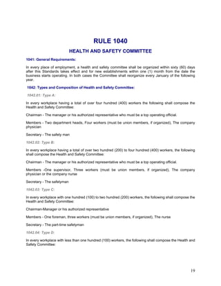 RULE 1040
HEALTH AND SAFETY COMMITTEE
1041: General Requirements:
In every place of employment, a health and safety committee shall be organized within sixty (60) days
after this Standards takes effect and for new establishments within one (1) month from the date the
business starts operating. In both cases the Committee shall reorganize every January of the following
year.
1042: Types and Composition of Health and Safety Committee:
1042.01: Type A:
In every workplace having a total of over four hundred (400) workers the following shall compose the
Health and Safety Committee:
Chairman - The manager or his authorized representative who must be a top operating official.
Members - Two department heads, Four workers (must be union members, if organized), The company
physician
Secretary - The safety man
1042.02: Type B:
In every workplace having a total of over two hundred (200) to four hundred (400) workers, the following
shall compose the Health and Safety Committee:
Chairman - The manager or his authorized representative who must be a top operating official.
Members -One supervisor, Three workers (must be union members, if organized), The company
physician or the company nurse
Secretary - The safetyman
1042.03: Type C:
In every workplace with one hundred (100) to two hundred (200) workers, the following shall compose the
Health and Safety Committee:
Chairman-Manager or his authorized representative
Members - One foreman, three workers (must be union members, if organized), The nurse
Secretary - The part-time safetyman
1042.04: Type D:
In every workplace with less than one hundred (100) workers, the following shall compose the Health and
Safety Committee:
19
 