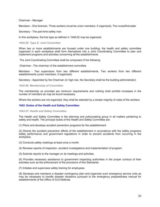 Chairman - Manager
Members - One foreman, Three workers (must be union members, if organized), The nurse/first-aider
Secretary - The part-time safety man
In this workplace, the line type as defined in 1048.02 may be organized.
1042.05: Type E: Joint Committee
When two or more establishments are housed under one building, the health and safety committee
organized in each workplace shall form themselves into a Joint Coordinating Committee to plan and
implement programs and activities concerning all the establishments.
The Joint Coordinating Committee shall be composed of the following:
Chairman - The chairman of the establishment committee
Members - Two supervisors from two different establishments, Two workers from two different
establishments (union members, if organized)
Secretary - Appointed by the Chairman (in high rise, the Secretary shall be the building administrator)
1042.06: Membership of Committee:
The membership as provided are minimum requirements and nothing shall prohibit increases in the
number of members as may be found necessary.
Where the workers are not organized, they shall be selected by a simple majority of votes of the workers.
1043: Duties of the Health and Safety Committee:
1043.01: Health and Safety Committee:
The Health and Safety Committee is the planning and policymaking group in all matters pertaining to
safety and health. The principal duties of the Health and Safety Committee are:
(1) Plans and develops accident prevention programs for the establishment.
(2) Directs the accident prevention efforts of the establishment in accordance with the safety programs
safety performance and government regulations in order to prevent accidents from occurring in the
workplace.
(3) Conducts safety meetings at least once a month.
(4) Reviews reports of inspection, accident investigations and implementation of program.
(5) Submits reports to the manager on its meetings and activities.
(6) Provides necessary assistance to government inspecting authorities in the proper conduct of their
activities such as the enforcement of the provisions of this Standards.
(7) Initiates and supervises safety training for employees.
(8) Develops and maintains a disaster contingency plan and organizes such emergency service units as
may be necessary to handle disaster situations pursuant to the emergency preparedness manual for
establishments of the Office of Civil Defense.
20
 