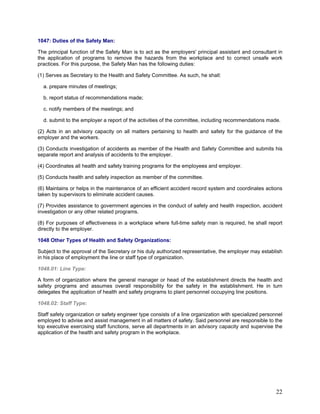 1047: Duties of the Safety Man:
The principal function of the Safety Man is to act as the employers' principal assistant and consultant in
the application of programs to remove the hazards from the workplace and to correct unsafe work
practices. For this purpose, the Safety Man has the following duties:
(1) Serves as Secretary to the Health and Safety Committee. As such, he shall:
a. prepare minutes of meetings;
b. report status of recommendations made;
c. notify members of the meetings; and
d. submit to the employer a report of the activities of the committee, including recommendations made.
(2) Acts in an advisory capacity on all matters pertaining to health and safety for the guidance of the
employer and the workers.
(3) Conducts investigation of accidents as member of the Health and Safety Committee and submits his
separate report and analysis of accidents to the employer.
(4) Coordinates all health and safety training programs for the employees and employer.
(5) Conducts health and safety inspection as member of the committee.
(6) Maintains or helps in the maintenance of an efficient accident record system and coordinates actions
taken by supervisors to eliminate accident causes.
(7) Provides assistance to government agencies in the conduct of safety and health inspection, accident
investigation or any other related programs.
(8) For purposes of effectiveness in a workplace where full-time safety man is required, he shall report
directly to the employer.
1048 Other Types of Health and Safety Organizations:
Subject to the approval of the Secretary or his duly authorized representative, the employer may establish
in his place of employment the line or staff type of organization.
1048.01: Line Type:
A form of organization where the general manager or head of the establishment directs the health and
safety programs and assumes overall responsibility for the safety in the establishment. He in turn
delegates the application of health and safety programs to plant personnel occupying line positions.
1048.02: Staff Type:
Staff safety organization or safety engineer type consists of a line organization with specialized personnel
employed to advise and assist management in all matters of safety. Said personnel are responsible to the
top executive exercising staff functions, serve all departments in an advisory capacity and supervise the
application of the health and safety program in the workplace.
22
 