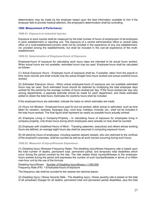 determination may be made by the employer based upon the best information available to him if the
employer fails to provide medical attention, the employee's determination shall be controlling.
1056: Measurement of Performance:
1056.01: Exposure to Industrial Injuries:
Exposure to work injuries shall be measured by the total number of hours of employment of all employers
in each establishment or reporting unit. The exposure of a central administrative office or central sales
office of a multi-establisment-concem shall not be included in the experience of any one establishment,
nor prorated among the establishments, but shall be included in the over-all experience of the multi-
establishment.
1056.02: Determination of Employee-Hours of Exposure:
Employee-hours of exposure for calculating work injury rates are intended to be actual hours worked.
When actual hours are not available, estimated hours may be used. Employee-hours shall be calculated
as follows:
(1) Actual Exposure Hours - Employee hours of exposure shall be, if possible, taken from the payroll or
time clock records and shall include only the actual straight time hours worked and actual overtime hours
worked.
(2) Estimated Exposure Hours - When actual employee-hours of exposure are not available estimated
hours may be used. Such estimated hours should be obtained by multiplying the total employee days
worked for the period by the average number of hours worked per day. If the hours worked per day vary
among departments, a separate estimate should be made for each department, and these estimates
added to obtain the total hours. Estimates for overtime hours shall be included.
If the employee-hours are estimated, indicate the basis on which estimates are made.
(3) Hours not Worked - Employee-hours paid for but not worked, either actual or estimated, such as time
taken for vacation, sickness, barangay duty, court duty, holidays, funerals, etc., shall not be included in
the total hours worked. The final figure shall represent as nearly as possible hours actually worked.
(4) Employee Living in Company-Property - In calculating hours of exposure for employees living in
company property, only those hours during which employees were actually on duty shall be counted.
(5) Employee with Undefined Hours of Work - Traveling salesmen, executives and others whose working
hours are defined, an average eight hours day shall be assumed in computing exposure hours.
(6) All stand-by hours of employees, including seamen aboard vessels, who are restricted to the confines
of the employer's premises, shall be counted as well as all work injuries occurring during such hours.
1056.03: Measures of Injury/Illnesses Experience:
(1) Disabling Injury /Illnesses Frequency Rates -The disabling injury/illness frequency rate is based upon
the total number of deaths, permanent total, permanent partial, and temporary total disabilities which
occur during the period covered by the rate. The rate relates those injuries/illnesses to the employee-
hours worked during the period and expresses the number of such injuries/illnesses in terms of a million
man-hour unit by the use of the formula:
Disabling Injury/Illness Number of Disabling Injury/Illness x 1,000,000
Frequency Rate (FR) = Employees-hours of exposure
The frequency rate shall be rounded to the nearest two decimal places.
(2) Disabling Injury / Illness Severity Rate - The disabling injury / illness severity rate is based on the total
of all scheduled charges for all deaths, permanent total and permanent partial disabilities, plus the total
27
 