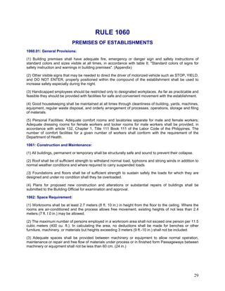 RULE 1060
PREMISES OF ESTABLISHMENTS
1060.01: General Provisions:
(1) Building premises shall have adequate fire, emergency or danger sign and safety instructions of
standard colors and sizes visible at all times, in accordance with table II, "Standard colors of signs for
safety instruction and warnings in building premises". (Appendix)
(2) Other visible signs that may be needed to direct the driver of motorized vehicle such as STOP, YIELD,
and DO NOT ENTER, properly positioned within the compound of the establishment shall be used to
increase safety especially during the night.
(3) Handicapped employees should be restricted only to designated workplaces. As far as practicable and
feasible they should be provided with facilities for safe and convenient movement with the establishment.
(4) Good housekeeping shall be maintained at all times through cleanliness of building, yards, machines,
equipment, regular waste disposal, and orderly arrangement of processes, operations, storage and filing
of materials.
(5) Personal Facilities: Adequate comfort rooms and lavatories separate for male and female workers;
Adequate dressing rooms for female workers and locker rooms for male workers shall be provided, in
accordance with article 132, Chapter 1, Title 111 Book 111 of the Labor Code of the Philippines. The
number of comfort facilities for a given number of workers shall conform with the requirement of the
Department of Health.
1061: Construction and Maintenance:
(1) All buildings, permanent or temporary shall be structurally safe and sound to prevent their collapse.
(2) Roof shall be of sufficient strength to withstand normal load, typhoons and strong winds in addition to
normal weather conditions and where required to carry suspended loads.
(3) Foundations and floors shall be of sufficient strength to sustain safely the loads for which they are
designed and under no condition shall they be overloaded.
(4) Plans for proposed new construction and alterations or substantial repairs of buildings shall be
submitted to the Building Official for examination and approval.
1062: Space Requirement:
(1) Workrooms shall be at least 2.7 meters (8 ft. 10 in.) in height from the floor to the ceiling. Where the
rooms are air-conditioned and the process allows free movement; existing heights of not less than 2.4
meters (7 ft. I 0 in.) may be allowed.
(2) The maximum number of persons employed in a workroom area shall not exceed one person per 11.5
cubic meters (400 cu. ft.). In calculating the area, no deductions shall be made for benches or other
furniture, machinery. or materials but heights exceeding 3 meters (9 ft.-10 in.) shall not be included.
(3) Adequate spaces shall be provided between machinery or equipment to allow normal operation,
maintenance or repair and free flow of materials under process or in finished form Passageways between
machinery or equipment shall not be less than 60 cm. (24 in.)
29
 