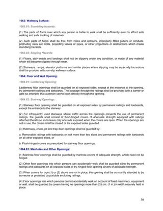 1063: Walkway Surface:
1063.01: Stumbling Hazards:
(1) The parts of floors over which any person is liable to walk shall be sufficiently even to afford safe
walking and safe trucking of materials.
(2) Such parts of floors shall be free from holes and splinters, improperly fitted gutters or conduits,
protruding nails and bolts, projecting valves or pipes, or other projections or obstructions which create
stumbling hazards.
1063.02: Slipping Hazards:
(1) Floors, stair-treads and landings shall not be slippery under any condition, or made of any material
which will become slippery through wear.
(2) Stairways, ramps, elevator platforms and similar places where slipping may be especially hazardous
shall be provided with non-slip walkway surface.
1064: Floor and Wall Opening:
1064.01: Ladderway Opening:
Ladderway floor openings shall be guarded on all exposed sides, except at the entrance to the opening,
by permanent railings and toeboards. The passage through the railings shall be provided with a barrier or
gate so arranged that a person cannot walk directly through the opening.
1064.02: Stairway Openings:
(1) Stairway floor opening shall be guarded on all exposed sides by permanent railings and toeboards,
except the entrance to the stairway.
(2) For infrequently used stairways where traffic across the openings prevents the use of permanent
railings, the guards shall consist of flush-hinged covers of adequate strength equipped with railings
attached thereto so as to leave only one side exposed when the covers are open. When the openings are
not in use, the covers shall be closed or the exposed sides guarded.
(3) Hatchway, chute, pit and trap door openings shall be guarded by:
a. Removable railings with toeboards on not more than two sides and permanent railings with toeboards
on all other exposed sides, or
b. Flush-hinged covers as prescribed for stairway floor openings.
1064.03: Manholes and Other Openings:
(1) Manhole floor openings shall be guarded by manhole covers of adequate strength, which need not be
hinged.
(2) Other floor openings into which persons can accidentally walk shall be guarded either by permanent
railings and toeboards on all exposed sides or by hinged-floor opening covers of adequate strength.
(3) When covers for type (1) or (2) above are not in place, the opening shall be constantly attended to by
someone or protected by portable enclosing railings.
(4) Floor openings into which persons cannot accidentally walk on account of fixed machinery, equipment
or wall, shall be guarded by covers having no openings more than 2.5 cm. (1 in.) in width securely held in
place.
30
 