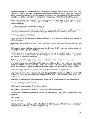 (5) All wall openings less than I meter (3.3 ft.) from the floor, having a height of at least 75-cm (30 in.) and
a width of at least, 45 cm. (18 in.) from which there is a drop of more than two (2) meters (6.6 ft.) shall be
solidly enclosed or guarded by barriers capable of withstanding a load of at least 100 kgs. (220 lbs.)
applied in any direction at any point of the top rail or corresponding members except vertically upward.
(6) All other wall openings, irrespective of their width shall, if their lower edge is either 8 cm. (3.2 in.) or
less above floor level on the rear side and 2 meters (6.6 ft.) or more above ground or floor level on the far
side, be guarded by:
a. A toeboard across the bottom of the opening, or
b. An enclosing screen either solid or of grills or slat work with openings not more than 2.5 cm. (1 in.) in
width capable of withstanding a load of at least 50 kgs. (100 lbs.) applied horizontally at any point.
1064.04: Construction of Railings:
(1) All railings shall be permanently constructed of wood, pipe, structural metal or other material of
sufficient strength.
(2) Standard railings shall be at least 1 meter (3.3 ft.) from the floor level to the upper surface of the top
rail.
(3) Standard railings shall have posts not more than 2 meters (6.6 ft.) apart and an intermediate rail
halfway between the top rail and the floor.
(4) The dimensions of railings and posts anchorage and framing of members shall be such that the
completed structure shall be capable of withstanding a load of at least 100 kgs. (220 lbs.) applied from
any direction to any point of the top rail.
(5) Railings of the following types of construction shall be deemed to satisfy tests requirements.
a. for wood railings - top rails and posts of at least 5 cm. x I 0 cm. (2 in. x 4 in.) stock and intermediate
rails of at least 5 cm. x 5 cm. (2 in. x 2 in.) or by 2 cm. x 10 cm. (1 in. x 4 in.) stock, all such railings shall
be smooth and free from large or loose knots, protruding nails or bolts, splinters, fins, slivers, or cracks.
b. for pipe railings - top rails and posts of metal pipes of at least 30 mm. (1 in.) diameter.
c. for structural metal railings - top rails and posts of angle iron of at least 38 mm. x 38 mm. x 5 mm. (1.5
in. x 1.5 in. x 0.2 in.) and intermediate rails of angle iron of at least 32 mm. x 32 mm. x 3 mm. (13 in. x 1.3
in. x 0.1 2 in.).
(6) Railings shall be of sound materials free from defects and all sharp corners rounded and smoothed.
1064.05: Construction of Toeboards:
(1) Toeboards shall be at least 15 cm. (6 in.) in height
(2) Toeboards may be made of wood, iron, steel or other equivalent material.
(3) Toeboards shall be securely fastened in place, with not more than 6 mm. (0.3 in.) clearance above the
floor level.
1065: Stairs:
1065.01: Strength:
All stairs, platform, and landings shall be of sufficient strength to sustain safely a liveload of not less than
490 kg/m2 (100 lbs/ft2) with a factor of safety of four (4).
31
 