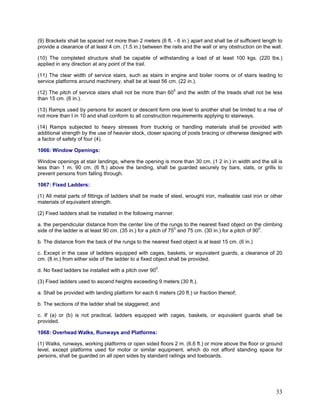 (9) Brackets shall be spaced not more than 2 meters (6 ft. - 6 in.) apart and shall be of sufficient length to
provide a clearance of at least 4 cm. (1.5 in.) between the rails and the wall or any obstruction on the wall.
(10) The completed structure shall be capable of withstanding a load of at least 100 kgs. (220 lbs.)
applied in any direction at any point of the trail.
(11) The clear width of service stairs, such as stairs in engine and boiler rooms or of stairs leading to
service platforms around machinery, shall be at least 56 cm. (22 in.).
(12) The pitch of service stairs shall not be more than 600
and the width of the treads shall not be less
than 15 cm. (6 in.).
(13) Ramps used by persons for ascent or descent form one level to another shall be limited to a rise of
not more than I in 10 and shall conform to all construction requirements applying to stairways.
(14) Ramps subjected to heavy stresses from trucking or handling materials shall be provided with
additional strength by the use of heavier stock, closer spacing of posts bracing or otherwise designed with
a factor of safety of four (4).
1066: Window Openings:
Window openings at stair landings, where the opening is more than 30 cm. (1 2 in.) in width and the sill is
less than 1 m. 90 cm. (6 ft.) above the landing, shall be guarded securely by bars, slats, or grills to
prevent persons from falling through.
1067: Fixed Ladders:
(1) All metal parts of fittings of ladders shall be made of steel, wrought iron, malleable cast iron or other
materials of equivalent strength.
(2) Fixed ladders shall be installed in the following manner.
a. the perpendicular distance from the center line of the rungs to the nearest fixed object on the climbing
side of the ladder is at least 90 cm. (35 in.) for a pitch of 750
and 75 cm. (30 in.) for a pitch of 900
.
b. The distance from the back of the rungs to the nearest fixed object is at least 15 cm. (6 in.)
c. Except in the case of ladders equipped with cages, baskets, or equivalent guards, a clearance of 20
cm. (8 in.) from either side of the ladder to a fixed object shall be provided.
d. No fixed ladders be installed with a pitch over 900
.
(3) Fixed ladders used to ascend heights exceeding 9 meters (30 ft.).
a. Shall be provided with landing platform for each 6 meters (20 ft.) or fraction thereof;
b. The sections of the ladder shall be staggered; and
c. If (a) or (b) is not practical, ladders equipped with cages, baskets, or equivalent guards shall be
provided.
1068: Overhead Walks, Runways and Platforms:
(1) Walks, runways, working platforms or open sided floors 2 m. (6.6 ft.) or more above the floor or ground
level, except platforms used for motor or similar equipment, which do not afford standing space for
persons, shall be guarded on all open sides by standard railings and toeboards.
33
 