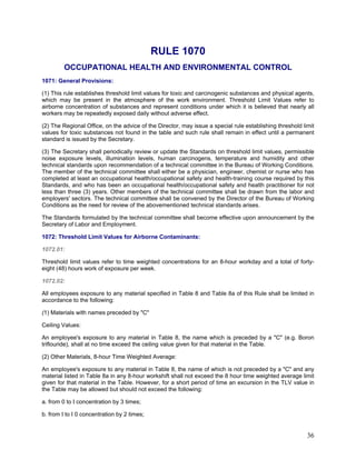 RULE 1070
OCCUPATIONAL HEALTH AND ENVIRONMENTAL CONTROL
1071: General Provisions:
(1) This rule establishes threshold limit values for toxic and carcinogenic substances and physical agents,
which may be present in the atmosphere of the work environment. Threshold Limit Values refer to
airborne concentration of substances and represent conditions under which it is believed that nearly all
workers may be repeatedly exposed daily without adverse effect.
(2) The Regional Office, on the advice of the Director, may issue a special rule establishing threshold limit
values for toxic substances not found in the table and such rule shall remain in effect until a permanent
standard is issued by the Secretary.
(3) The Secretary shall periodically review or update the Standards on threshold limit values, permissible
noise exposure levels, illumination levels, human carcinogens, temperature and humidity and other
technical standards upon recommendation of a technical committee in the Bureau of Working Conditions.
The member of the technical committee shall either be a physician, engineer, chemist or nurse who has
completed at least an occupational health/occupational safety and health-training course required by this
Standards, and who has been an occupational health/occupational safety and health practitioner for not
less than three (3) years. Other members of the technical committee shall be drawn from the labor and
employers' sectors. The technical committee shall be convened by the Director of the Bureau of Working
Conditions as the need for review of the abovementioned technical standards arises.
The Standards formulated by the technical committee shall become effective upon announcement by the
Secretary of Labor and Employment.
1072: Threshold Limit Values for Airborne Contaminants:
1072.01:
Threshold limit values refer to time weighted concentrations for an 8-hour workday and a total of forty-
eight (48) hours work of exposure per week.
1072.02:
All employees exposure to any material specified in Table 8 and Table 8a of this Rule shall be limited in
accordance to the following:
(1) Materials with names preceded by "C"
Ceiling Values:
An employee's exposure to any material in Table 8, the name which is preceded by a "C" (e.g. Boron
triflouride), shall at no time exceed the ceiling value given for that material in the Table.
(2) Other Materials, 8-hour Time Weighted Average:
An employee's exposure to any material in Table 8, the name of which is not preceded by a "C" and any
material listed in Table 8a in any 8-hour workshift shall not exceed the 8 hour time weighted average limit
given for that material in the Table. However, for a short period of time an excursion in the TLV value in
the Table may be allowed but should not exceed the following:
a. from 0 to I concentration by 3 times;
b. from I to I 0 concentration by 2 times;
36
 