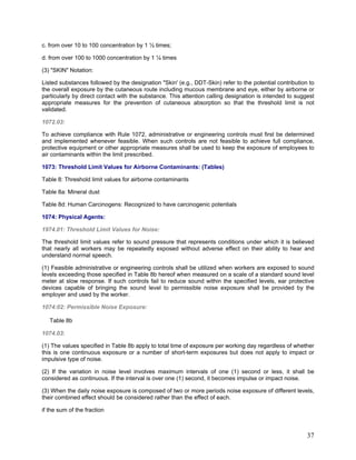 c. from over 10 to 100 concentration by 1 ½ times;
d. from over 100 to 1000 concentration by 1 ¼ times
(3) "SKIN" Notation:
Listed substances followed by the designation "Skin' (e.g., DDT-Skin) refer to the potential contribution to
the overall exposure by the cutaneous route including mucous membrane and eye, either by airborne or
particularly by direct contact with the substance. This attention calling designation is intended to suggest
appropriate measures for the prevention of cutaneous absorption so that the threshold limit is not
validated.
1072.03:
To achieve compliance with Rule 1072, administrative or engineering controls must first be determined
and implemented whenever feasible. When such controls are not feasible to achieve full compliance,
protective equipment or other appropriate measures shall be used to keep the exposure of employees to
air contaminants within the limit prescribed.
1073: Threshold Limit Values for Airborne Contaminants: (Tables)
Table 8: Threshold limit values for airborne contaminants
Table 8a: Mineral dust
Table 8d: Human Carcinogens: Recognized to have carcinogenic potentials
1074: Physical Agents:
1974.01: Threshold Limit Values for Noise:
The threshold limit values refer to sound pressure that represents conditions under which it is believed
that nearly all workers may be repeatedly exposed without adverse effect on their ability to hear and
understand normal speech.
(1) Feasible administrative or engineering controls shall be utilized when workers are exposed to sound
levels exceeding those specified in Table 8b hereof when measured on a scale of a standard sound level
meter at slow response. If such controls fail to reduce sound within the specified levels, ear protective
devices capable of bringing the sound level to permissible noise exposure shall be provided by the
employer and used by the worker.
1074:02: Permissible Noise Exposure:
Table 8b
1074.03:
(1) The values specified in Table 8b apply to total time of exposure per working day regardless of whether
this is one continuous exposure or a number of short-term exposures but does not apply to impact or
impulsive type of noise.
(2) If the variation in noise level involves maximum intervals of one (1) second or less, it shall be
considered as continuous. If the interval is over one (1) second, it becomes impulse or impact noise.
(3) When the daily noise exposure is composed of two or more periods noise exposure of different levels,
their combined effect should be considered rather than the effect of each.
if the sum of the fraction
37
 