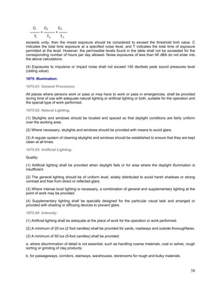 Cl C2 C3
-------- + --------- + -------
TI T2 T3
exceeds unity, then the mixed exposure should be considered to exceed the threshold limit value. C
indicates the total time exposure at a specified noise level, and T indicates the total time of exposure
permitted at the level. However, the permissible levels found in the table shall not be exceeded for the
corresponding number of hours per day allowed. Noise exposures of less than 90 dBA do not enter into
the above calculations.
(4) Exposures to impulsive or impact noise shall not exceed 140 decibels peak sound pressures level
(ceiling value).
1075: Illumination:
1075.01: General Provisions:
All places where persons work or pass or may have to work or pass in emergencies, shall be provided
during time of use with adequate natural lighting or artificial lighting or both, suitable for the operation and
the special type of work performed.
1975.02: Natural Lighting,
(1) Skylights and windows should be located and spaced so that daylight conditions are fairly uniform
over the working area.
(2) Where necessary, skylights and windows should be provided with means to avoid glare.
(3) A regular system of cleaning skylights and windows should be established to ensure that they are kept
clean at all times.
1075.03: Artificial Lighting:
Quality:
(1) Artificial lighting shall be provided when daylight fails or for area where the daylight illumination is
insufficient.
(2) The general lighting should be of uniform level, widely distributed to avoid harsh shadows or strong
contrast and free from direct or reflected glare.
(3) Where intense local lighting is necessary, a combination of general and supplementary lighting at the
point of work may be provided.
(4) Supplementary lighting shall be specially designed for the particular visual task and arranged or
provided with shading or diffusing devices to prevent glare.
1075.04: Intensity:
(1) Artificial lighting shall be adequate at the place of work for the operation or work performed.
(2) A minimum of 20 lux (2 foot candles) shall be provided for yards, roadways and outside thoroughfares.
(3) A minimum of 50 lux (5-foot candles) shall be provided:
a. where discrimination of detail is not essential, such as handling coarse materials, coal or ashes, rough
sorting or grinding of clay products;
b. for passageways, corridors, stairways, warehouses, storerooms for rough and bulky materials.
38
 