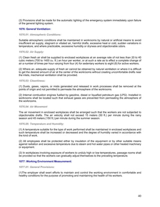 (3) Provisions shall be made for the automatic lighting of the emergency system immediately upon failure
of the general lighting system.
1076: General Ventilation:
1076.01: Atmospheric Conditions:
Suitable atmospheric conditions shall be maintained in workrooms by natural or artificial means to avoid
insufficient air supply, stagnant or vitiated air, harmful drafts, excessive heat or cold, sudden variations in
temperature, and where practicable, excessive humidity or dryness and objectionable odors.
1976.02: Air Supply:
(1) Clean fresh air shall be supplied to enclosed workplaces at an average rate of not less than 20 to 40
cubic meters (700 to 1400 cu. ft.) an hour per worker, or at such a rate as to effect a complete change of
air a number of times per hour varying from four (4) for sedentary workers to eight (8) for active workers.
(2) Where an. adequate supply of fresh air cannot be obtained by natural ventilation or where it is difficult
to get the desired amount of air at the center of the workrooms without creating uncomfortable drafts near
the inlets, mechanical ventilation shall be provided.
1076.03: Cleanliness:
(1) Dusts, gases, vapors, or mists generated and released in work processes shall be removed at the
points of origin and not permitted to permeate the atmosphere of the workrooms.
(2) Internal combustion engines fuelled by gasoline, diesel or liquefied petroleum gas (LPG). Installed in
workrooms shall be located such that exhaust gases are prevented from permeating the atmosphere of
the workrooms.
1076.04: Air Movement
The air movement in enclosed workplaces shall be arranged such that the workers are not subjected to
objectionable drafts. The air velocity shall not exceed 15 meters (50 ft.) per minute during the rainy
season and 45 meters (150 ft.) per minute during the summer season.
1076.05: Temperature and Humidity:
(1) A temperature suitable for the type of work performed shall be maintained in enclosed workplaces and
such temperature shall be increased or decreased and the degree of humidity varied in accordance with
the kind of work.
(2) All employees shall be protected either by insulation of the equipment or by other suitable means
against radiation and excessive temperature due to steam and hot water pipes or other heated machinery
or equipment.
(3) In workplaces involving exposure of workers to unduly high or low temperatures, passage rooms shall
be provided so that the workers can gradually adjust themselves to the prevailing temperature.
1077: Working Environment Measurement:
1077.01: General Provisions:
(1)The employer shall exert efforts to maintain and control the working environment in comfortable and
healthy conditions for the purpose of promoting and maintaining the health of his workers.
40
 
