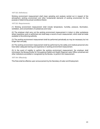 1077.02: Definitions:
Working environment measurement shall mean sampling and analysis carried out in respect of the
atmospheric working environment and other fundamental elements of working environment for the
purpose of determining actual conditions therein.
1077.03: Requirements:
(1) Working environment measurement shall include temperature, humidity, pressure, illumination,
ventilation, and concentration of substances and noise.
(2) The employer shall carry out the working environment measurement in indoor or other workplaces
where hazardous work is performed and shall keep a record of such measurement, which shall be made
available to the enforcing authority.
(3) The working environment measurement shall be performed periodically as may be necessary but not
longer than annually.
(4) The working environment measurement shall be performed by the safety and medical personnel who
have taken adequate training and experience in working environment measurement.
(5) In the event of inability to perform the working environment measurement, the employer shall
commission the Bureau/Center for Occupational Safety and Health/ Regional Labor Office concerned and
other institutions accredited or recognized by the Bureau, to perform the measurement.
1077.04: Effectivity:
This Rule shall be effective upon announcement by the Secretary of Labor and Employment.
41
 