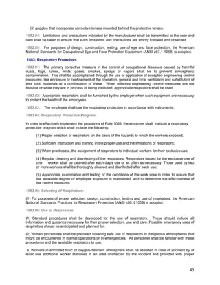 (3) goggles that incorporate corrective lenses mounted behind the protective lenses.
1082.04: Limitations and precautions indicated by the manufacturer shall be transmitted to the user and
care shall be taken to ensure that such limitations and precautions are strictly followed and observed.
1082.05: For purposes of design, construction, testing, use of eye and face protection, the American
National Standards for Occupational Eye and Face Protection Equipment (ANSI z87.1-1968) is adopted.
1083: Respiratory Protection:
1083.01: The primary corrective measure in the control of occupational diseases caused by harmful
dusts, fogs, fumes, mists, gases, smokes, sprays or vapors shall be to prevent atmospheric
contamination. This shall be accomplished through the use or application of accepted engineering control
measures, like enclosure or confinement of the operation, general and local ventilation and substitution of
less toxic materials or a combination of these. When effective engineering control measures are not
feasible or while they are in process of being instituted, appropriate respirators shall be used.
1083.02: Appropriate respirators shall be furnished by the employer when such equipment are necessary
to protect the health of the employees.
1083.03: The employee shall use the respiratory protection in accordance with instruments.
1083.04: Respiratory Protective Program:
In order to effectively implement the provisions of Rule 1083, the employer shall institute a respiratory
protective program which shall include the following:
(1) Proper selection of respirators on the basis of the hazards to which the workers exposed;
(2) Sufficient instruction and training in the proper use and the limitations of respirators;
(3) When practicable, the assignment of respirators to individual workers for their exclusive use;
(4) Regular cleaning and disinfecting of the respirators. Respirators issued for the exclusive use of
one worker shall be cleaned after each day's use or as often as necessary. Those used by two
or more workers shall be thoroughly cleaned and disinfected after each use;
(5) Appropriate examination and testing of the conditions of the work area in order to assure that
the allowable degree of employee exposure is maintained, and to determine the effectiveness of
the control measures.
1083.05: Selecting of Respirators:
(1) For purposes of proper selection, design, construction, testing and use of respirators, the American
National Standards Practices for Respiratory Protection (ANSI z88.-21059) is adopted.
1083.06: Use of Respirators:
(1) Standard procedures shall be developed for the use of respirators. These should include all
information and guidance necessary for their proper selection, use and care. Possible emergency uses of
respirators should be anticipated and planned for.
(2) Written procedures shall be prepared covering safe use of respirators in dangerous atmospheres that
might be encountered in normal operations or in emergencies. All personnel shall be familiar with these
procedures and the available respirators to use.
a. Workers in enclosed toxic or oxygen-deficient atmosphere shall be assisted in case of accident by at
least one additional worker stationed in an area unaffected by the incident and provided with proper
43
 