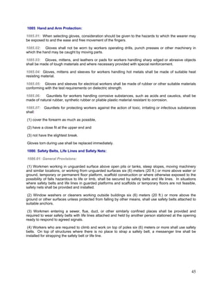 1085: Hand and Arm Protection:
1085.01: When selecting gloves, consideration should be given to the hazards to which the wearer may
be exposed to and the ease and free movement of the fingers.
1085.02: Gloves shall not be worn by workers operating drills, punch presses or other machinery in
which the hand may be caught by moving parts.
1085.03: Gloves, mittens, and leathers or pads for workers handling sharp edged or abrasive objects
shall be made of tough materials and where necessary provided with special reinforcement.
1085.04: Gloves, mittens and sleeves for workers handling hot metals shall be made of suitable heat
resisting material.
1085.05: Gloves and sleeves for electrical workers shall be made of rubber or other suitable materials
conforming with the test requirements on dielectric strength.
1085.06: Gauntlets for workers handling corrosive substances, such as acids and caustics, shall be
made of natural rubber, synthetic rubber or pliable plastic material resistant to corrosion.
1085.07: Gauntlets for protecting workers against the action of toxic, irritating or infectious substances
shall:
(1) cover the forearm as much as possible,
(2) have a close fit at the upper end and
(3) not have the slightest break.
Gloves torn during use shall be replaced immediately.
1086: Safety Belts, Life Lines and Safety Nets:
1086.01: General Provisions:
(1) Workmen working in unguarded surface above open pits or tanks, steep slopes, moving machinery
and similar locations, or working from unguarded surfaces six (6) meters (20 ft.) or more above water or
ground, temporary or permanent floor platform, scaffold construction or where otherwise exposed to the
possibility of falls hazardous to life or limb, shall be secured by safety belts and life lines. In situations
where safety belts and life lines in guarded platforms and scaffolds or temporary floors are not feasible,
safety nets shall be provided and installed.
(2) Window washers or cleaners working outside buildings six (6) meters (20 ft.) or more above the
ground or other surfaces unless protected from falling by other means, shall use safety belts attached to
suitable anchors.
(3) Workmen entering a sewer, flue, duct, or other similarly confined places shall be provided and
required to wear safety belts with life lines attached and held by another person stationed at the opening
ready to respond to agreed signals.
(4) Workers who are required to climb and work on top of poles six (6) meters or more shall use safety
belts. On top of structures where there is no place to strap a safety belt, a messenger line shall be
installed for strapping the safety belt or life line.
45
 