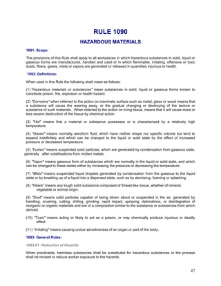 RULE 1090
HAZARDOUS MATERIALS
1091: Scope:
The provisions of this Rule shall apply to all workplaces in which hazardous substances in solid, liquid or
gaseous forms are manufactured, handled and used or in which flammable, irritating, offensive or toxic
dusts, fibers, gases, mists or vapors are generated or released in quantities injurious to health.
1092: Definitions:
When used in this Rule the following shall mean as follows:
(1) "Hazardous materials or substances" mean substances in solid, liquid or gaseous forms known to
constitute poison, fire, explosion or health hazard.
(2) "Corrosive” when referred to the action on inanimate surface such as metal, glass or wood means that
a substance will cause the wearing away, or the gradual changing or destroying of the texture or
substance of such materials. When referred to the action on living tissue, means that it will cause more or
less severe destruction of the tissue by chemical action.
(3) "Hot" means that a material or substance possesses or is characterized by a relatively high
temperature.
(4) "Gases" means normally aeroform fluid, which have neither shape nor specific volume but tend to
expand indefinitely and which can be changed to the liquid or solid state by the effect of increased
pressure or decreased temperature.
(5) "Fumes" means suspended solid particles, which are generated by condensation from gaseous state,
generally after volatilisations from molten metals.
(6) "Vapor" means gaseous form of substances which are normally in the liquid or solid state, and which
can be changed to these states either by increasing the pressure or decreasing the temperature.
(7) "Mists" means suspended liquid droplets generated by condensation from the gaseous to the liquid
state or by breaking up of a liquid into a dispersed state, such as by atomizing, foaming or splashing.
(8) "Fibers" means any tough solid substance composed of thread-like tissue, whether of mineral,
vegetable or animal origin.
(9) "Dust" means solid particles capable of being blown about or suspended in the air. generated by
handling, crushing, cutting, drilling, grinding, rapid impact, spraying, detonations, or disintegration of
inorganic or organic materials and are of a composition similar to the substance or substances from which
derived.
(10) "Toxic" means acting or likely to act as a poison, or may chemically produce injurious or deadly
effect.
(11) ”Irritating" means causing undue sensitiveness of an organ or part of the body.
1093: General Rules:
1093.01: Reduction of Hazards:
When practicable, harmless substances shall be substituted for hazardous substances or the process
shall be revised to reduce worker exposure to the hazards.
47
 
