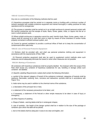 1093.02: Control of Processes:
Any one or a combination of the following methods shall be used:
(1) Hazardous processes shall be carried on in separate rooms or building with a minimum number of
workers equipped with suitable protective equipment and trained thoroughly in safety practices for daily
operations and for emergencies.
(2) The process or operation shall be carried out in an air-tight enclosure to prevent personal contact with
the harmful substances and the escape of dusts, fibers, fumes, gases, mists, or vapors into the air or
room in which persons work.
(3) Where airtight enclosures or apparatus cannot be used, harmful dusts, fibers, fumes, gases, mists, or
vapors shall be removed at or near their point or origin by means of fume chambers or suction hoods
properly connected to efficient exhaust system, and
(4) Control by general ventilation to provide a continual inflow of fresh air to keep the concentration of
contaminants within safe limits.
1093.03: Use of Personal Protective Equipment:
(1) Workers shall be provided with, and shall use personal protective clothing and equipment in
accordance with the requirements of Rule 1080.
(2) Personal protective equipment shall also be used to supplement control methods when such
measures cannot adequately eliminate the hazard or when other measures are not possible.
1093.04: Marking of Containers:
All containers with hazardous substances shall be properly labelled. No employer within the scope of this
Rule shall accept any container of hazardous substances for use, handling or storage unless such
container are labelled.
(1) Specific Labelling Requirements: Labels shall contain the following information:
a. symbol of the relevant category of hazard of the substance contained; categories of hazards shall be
explosive, flammable, oxidizing, toxic, corrosive and radioactive; symbols shall be in accordance with
Figure 10 a;
b. trade name may be used in addition to the chemical name of the substance;
c. a description of the principal risk or risks;
d. a statement of the necessary precautions to be taken; and
e. if necessary, a statement of the first-aid or other simple measures to be taken in case of injury or
emergency.
(2) Other Aspects of Labelling
a. Shape of labels - warning labels shall be in rectangular shapes;
b. size of symbols - the height of the danger symbol shall be in relation to the size of the package or
container upon which the label will be placed.
c. text on the labels shall be adequate in sizes to be clear and legible, and
48
 