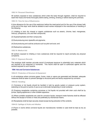 1093.14: Personal Cleanliness:
All workers exposed to toxic substances which enter the body through ingestion, shall be required to
wash their faces and hands thoroughly before eating, drinking, smoking or before leaving the premises.
1093.15: Time for Use of Washrooms:
A time allowance for the use of the washroom before the meal period and for the use of the shower bath
at the end of the days' work shall be allotted to each worker employed in the manufacture or handling of
the following:
(1) irritating or toxic dry mineral or organic substances such as arsenic, chrome, lead, manganese,
mercury, phosphorus, zinc and their compounds;
(2) Superphosphates and their compounds;
(3) Dust-producing toxic dyestuffs and pigments;
(4) Dust-producing and coal-tar products such as pitch and soot; and
(5) Radioactive substances.
1093.16: Medical Aid:
All workers exposed to irritating or toxic substances shall be required to report promptly any physical
complaints.
1093.17: Exposure Records:
The employer shall maintain accurate record of employee exposure to potentially toxic materials which
are required to be measured or monitored. This record shall be open to authorized agents and the
workers exposed to such hazards.
1094: Hot and Corrosive Substances:
1094.01: Protection of Structure & Equipment:
In all workplaces where corrosive gases, fumes, mists or vapors are generated and liberated, adequate
measures shall be taken to prevent damage to structural parts and factory equipment by corrosion.
1094.02: Handling:
(1) Corrosive or hot liquids should be handled in bulk by gravity system or pressure pump system,
extending to the point or points of use so as to eliminate transporting in small container.
(2) Emptying receptacles containing corrosives or hot liquids not provided with drain cock shall be by
pumps, tipping appliances or other suitable apparatus.
(3) Where portable receptacles are used for corrosive liquids, transport inside factories shall be effected
without the escape of fumes or mists and preferably by mechanical means.
(4) Receptacles shall be kept securely closed except during extraction of the contents.
1094.03: Spillage of Acids and Alkalies:
(1) Floors in rooms where corrosive liquids are manufactured, handled or used shall be kept as dry as
possible.
51
 