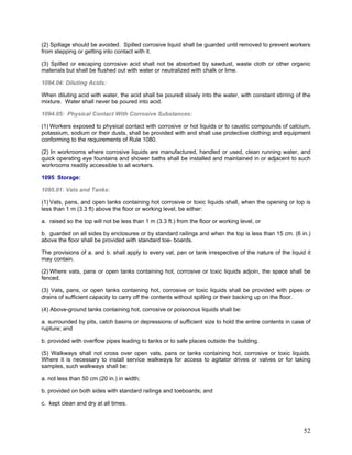 (2) Spillage should be avoided. Spilled corrosive liquid shall be guarded until removed to prevent workers
from stepping or getting into contact with it.
(3) Spilled or escaping corrosive acid shall not be absorbed by sawdust, waste cloth or other organic
materials but shall be flushed out with water or neutralized with chalk or lime.
1094.04: Diluting Acids:
When diluting acid with water, the acid shall be poured slowly into the water, with constant stirring of the
mixture. Water shall never be poured into acid.
1094.05: Physical Contact With Corrosive Substances:
(1) Workers exposed to physical contact with corrosive or hot liquids or to caustic compounds of calcium,
potassium, sodium or their dusts, shall be provided with and shall use protective clothing and equipment
conforming to the requirements of Rule 1080.
(2) In workrooms where corrosive liquids are manufactured, handled or used, clean running water, and
quick operating eye fountains and shower baths shall be installed and maintained in or adjacent to such
workrooms readily accessible to all workers.
1095: Storage:
1095.01: Vats and Tanks:
(1) Vats, pans, and open tanks containing hot corrosive or toxic liquids shall, when the opening or top is
less than 1 m (3.3 ft) above the floor or working level, be either:
a. raised so the top will not be less than 1 m (3.3 ft.) from the floor or working level, or
b. guarded on all sides by enclosures or by standard railings and when the top is less than 15 cm. (6 in.)
above the floor shall be provided with standard toe- boards.
The provisions of a. and b. shall apply to every vat, pan or tank irrespective of the nature of the liquid it
may contain.
(2) Where vats, pans or open tanks containing hot, corrosive or toxic liquids adjoin, the space shall be
fenced.
(3) Vats, pans, or open tanks containing hot, corrosive or toxic liquids shall be provided with pipes or
drains of sufficient capacity to carry off the contents without spilling or their backing up on the floor.
(4) Above-ground tanks containing hot, corrosive or poisonous liquids shall be:
a. surrounded by pits, catch basins or depressions of sufficient size to hold the entire contents in case of
rupture; and
b. provided with overflow pipes leading to tanks or to safe places outside the building.
(5) Walkways shall not cross over open vats, pans or tanks containing hot, corrosive or toxic liquids.
Where it is necessary to install service walkways for access to agitator drives or valves or for taking
samples, such walkways shall be:
a. not less than 50 cm (20 in.) in width;
b. provided on both sides with standard railings and toeboards; and
c. kept clean and dry at all times.
52
 